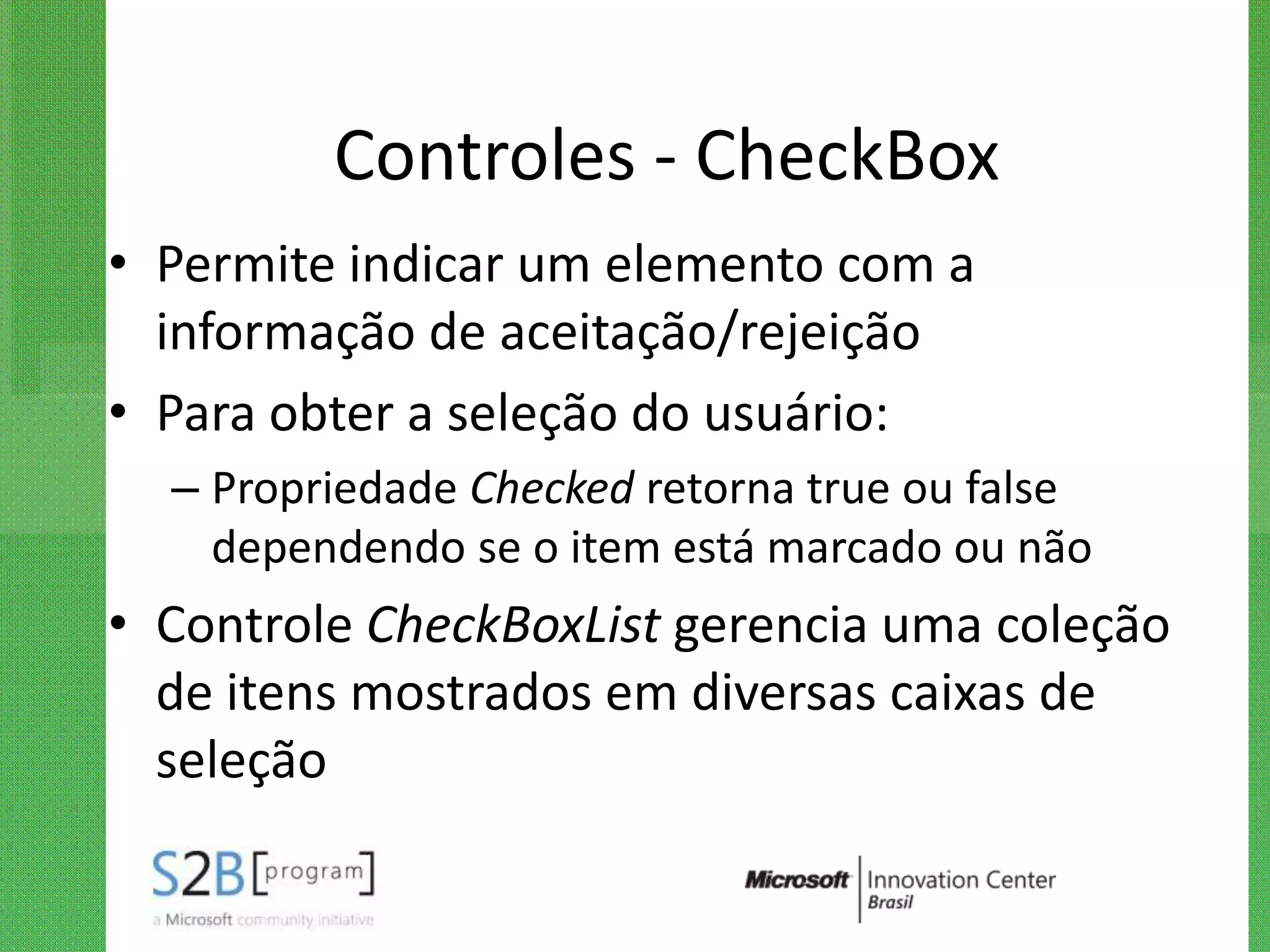 Controles - CheckBox
• Permite indicar um elemento com a
  informação de aceitação/rejeição
• Para obter a seleção do usuário:
  – Propriedade Checked retorna true ou false
    dependendo se o item está marcado ou não
• Controle CheckBoxList gerencia uma coleção
  de itens mostrados em diversas caixas de
  seleção
 