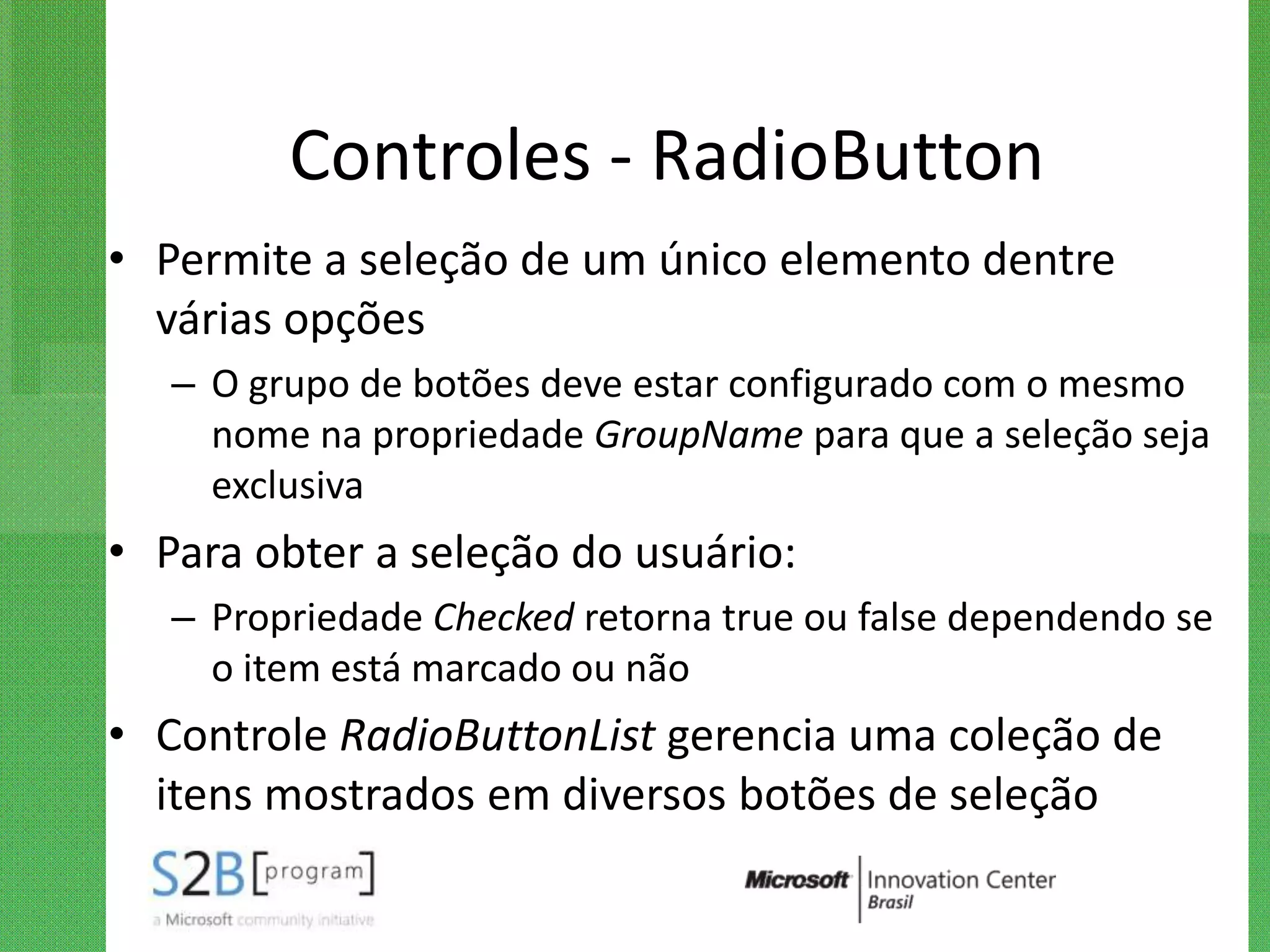 Controles - RadioButton
• Permite a seleção de um único elemento dentre
  várias opções
   – O grupo de botões deve estar configurado com o mesmo
     nome na propriedade GroupName para que a seleção seja
     exclusiva
• Para obter a seleção do usuário:
   – Propriedade Checked retorna true ou false dependendo se
     o item está marcado ou não
• Controle RadioButtonList gerencia uma coleção de
  itens mostrados em diversos botões de seleção
 