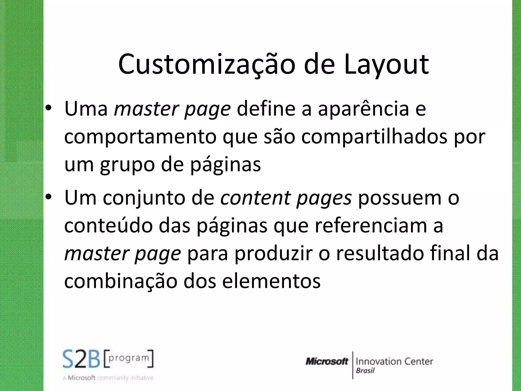 Customização de Layout
• Uma master page define a aparência e
  comportamento que são compartilhados por
  um grupo de páginas
• Um conjunto de content pages possuem o
  conteúdo das páginas que referenciam a
  master page para produzir o resultado final da
  combinação dos elementos
 