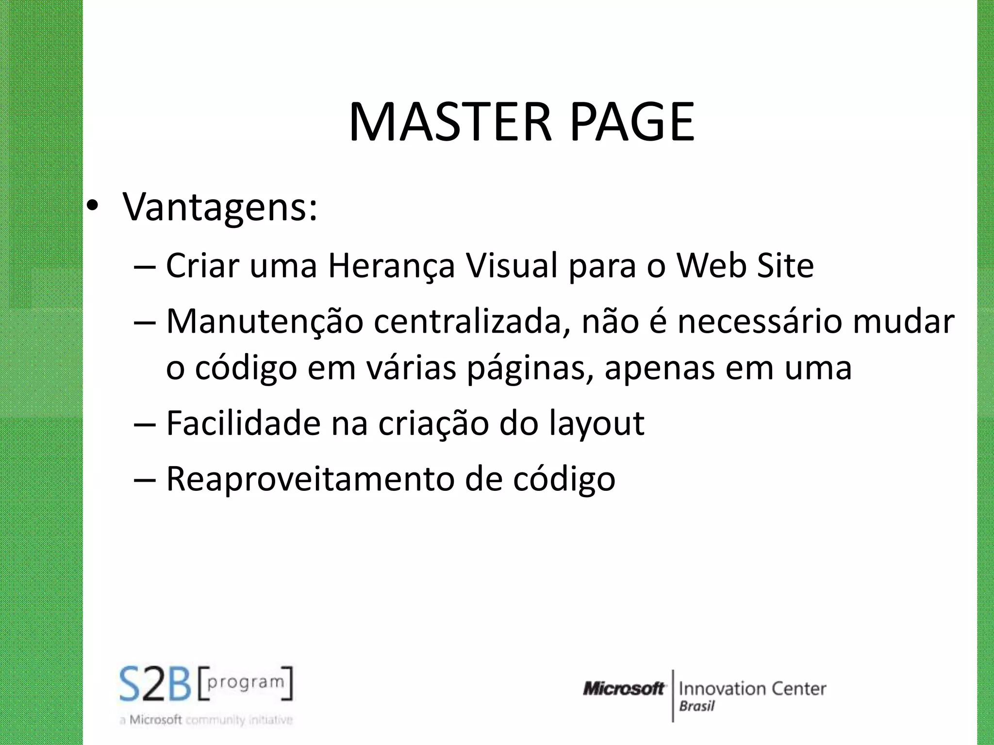 MASTER PAGE
• Vantagens:
  – Criar uma Herança Visual para o Web Site
  – Manutenção centralizada, não é necessário mudar
    o código em várias páginas, apenas em uma
  – Facilidade na criação do layout
  – Reaproveitamento de código
 