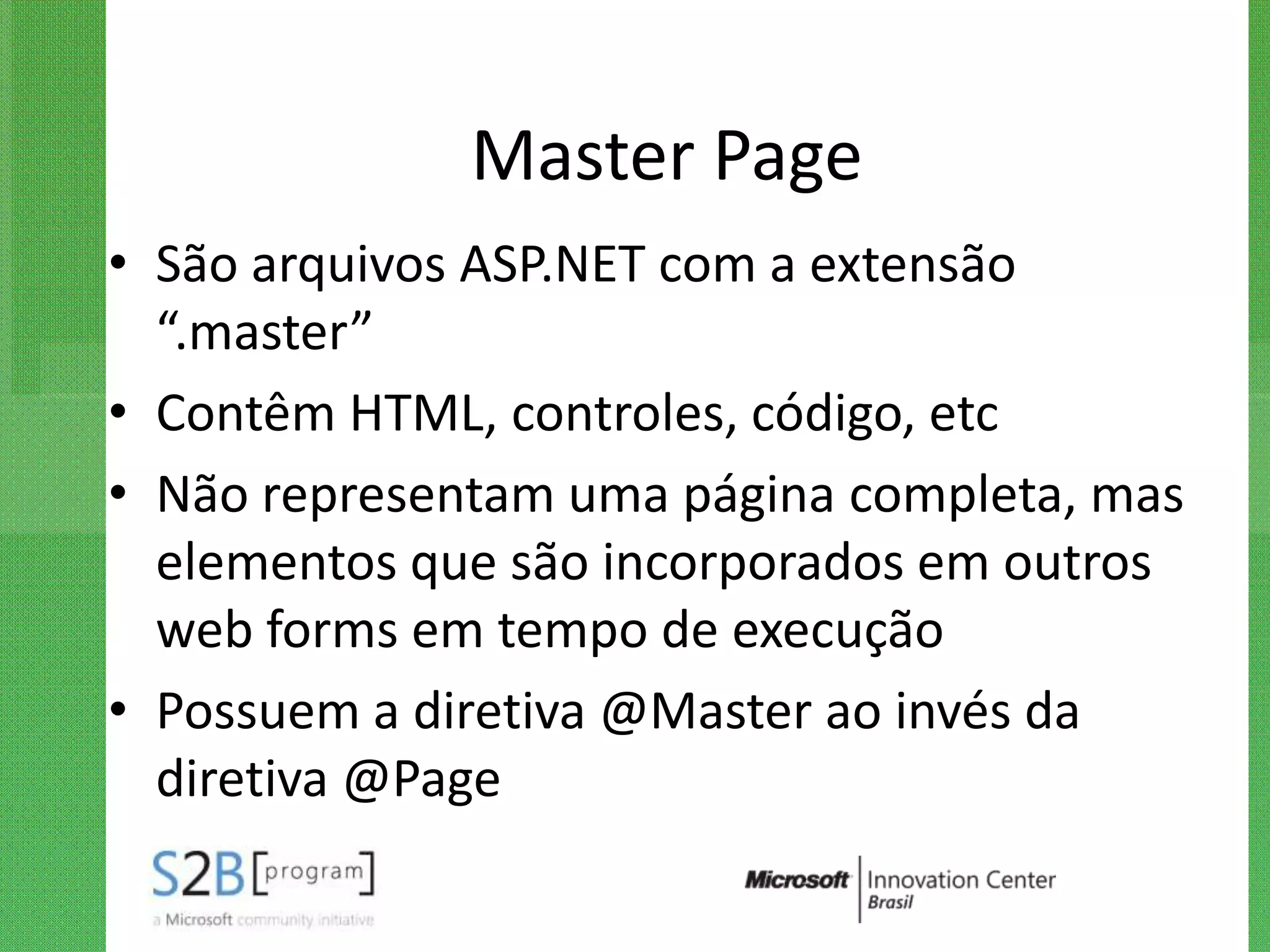 Master Page
• São arquivos ASP.NET com a extensão
  “.master”
• Contêm HTML, controles, código, etc
• Não representam uma página completa, mas
  elementos que são incorporados em outros
  web forms em tempo de execução
• Possuem a diretiva @Master ao invés da
  diretiva @Page
 