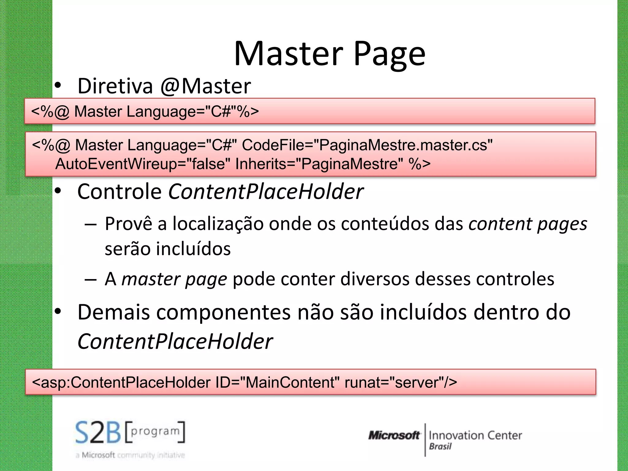 Master Page
  • Diretiva @Master
<%@ Master Language="C#"%>

<%@ Master Language="C#" CodeFile="PaginaMestre.master.cs"
  AutoEventWireup="false" Inherits="PaginaMestre" %>
  • Controle ContentPlaceHolder
       – Provê a localização onde os conteúdos das content pages
         serão incluídos
       – A master page pode conter diversos desses controles
  • Demais componentes não são incluídos dentro do
    ContentPlaceHolder
<asp:ContentPlaceHolder ID="MainContent" runat="server"/>
 
