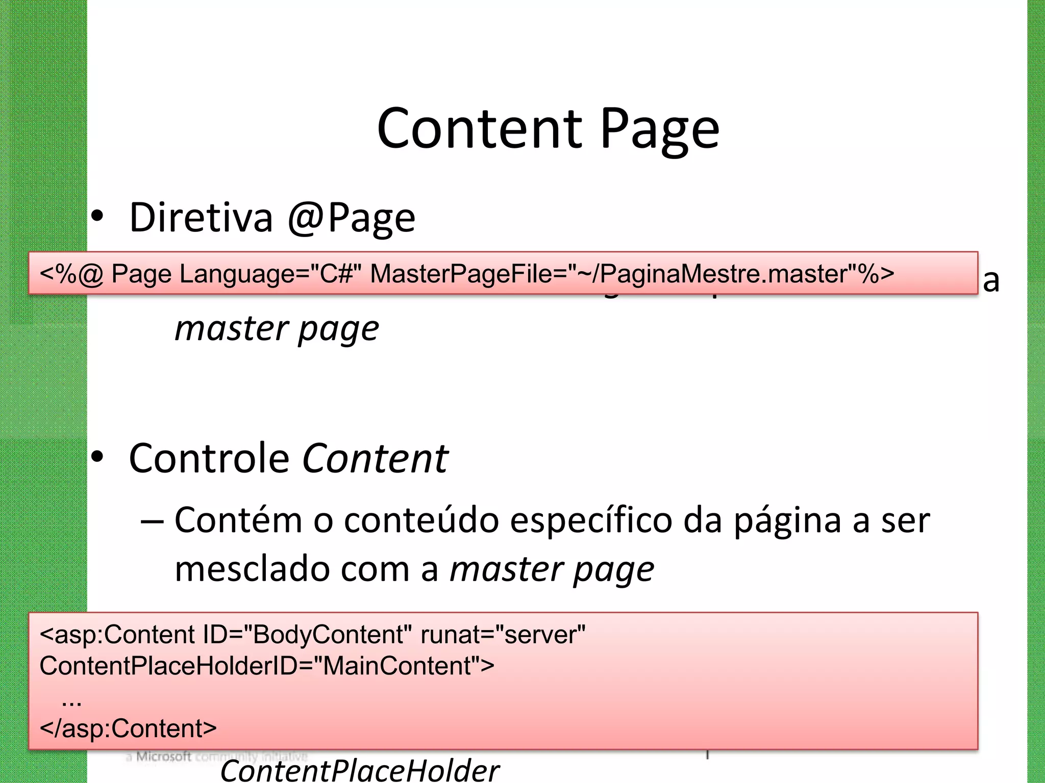 Content Page
   • Diretiva @Page
      – Language="C#" MasterPageFile="~/PaginaMestre.master"%>
<%@ Page Inclui o atributo MasterPageFile para referenciar            a
         master page


   • Controle Content
        – Contém o conteúdo específico da página a ser
          mesclado com a master page
        – São mapeados para os componentes
<asp:Content ID="BodyContent" runat="server"
ContentPlaceHolderID="MainContent">
 ...
          ContentPlaceHolder da master page
            •
</asp:Content> Atributo ContentPlaceHolderID deve   indicar o ID do
            ContentPlaceHolder
 