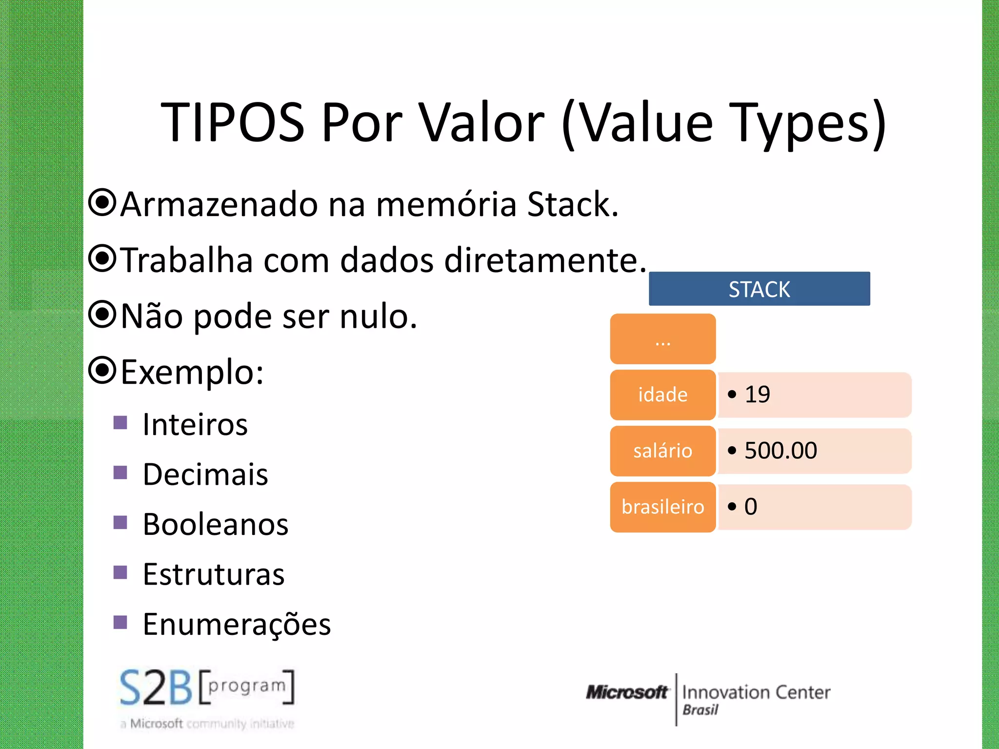 TIPOS Por Valor (Value Types)
Armazenado na memória Stack.
Trabalha com dados diretamente.
                                           STACK
Não pode ser nulo.              ...
Exemplo:                      idade       • 19
    Inteiros
                                 salário   • 500.00
    Decimais
                                brasileiro • 0
    Booleanos
    Estruturas
    Enumerações
 