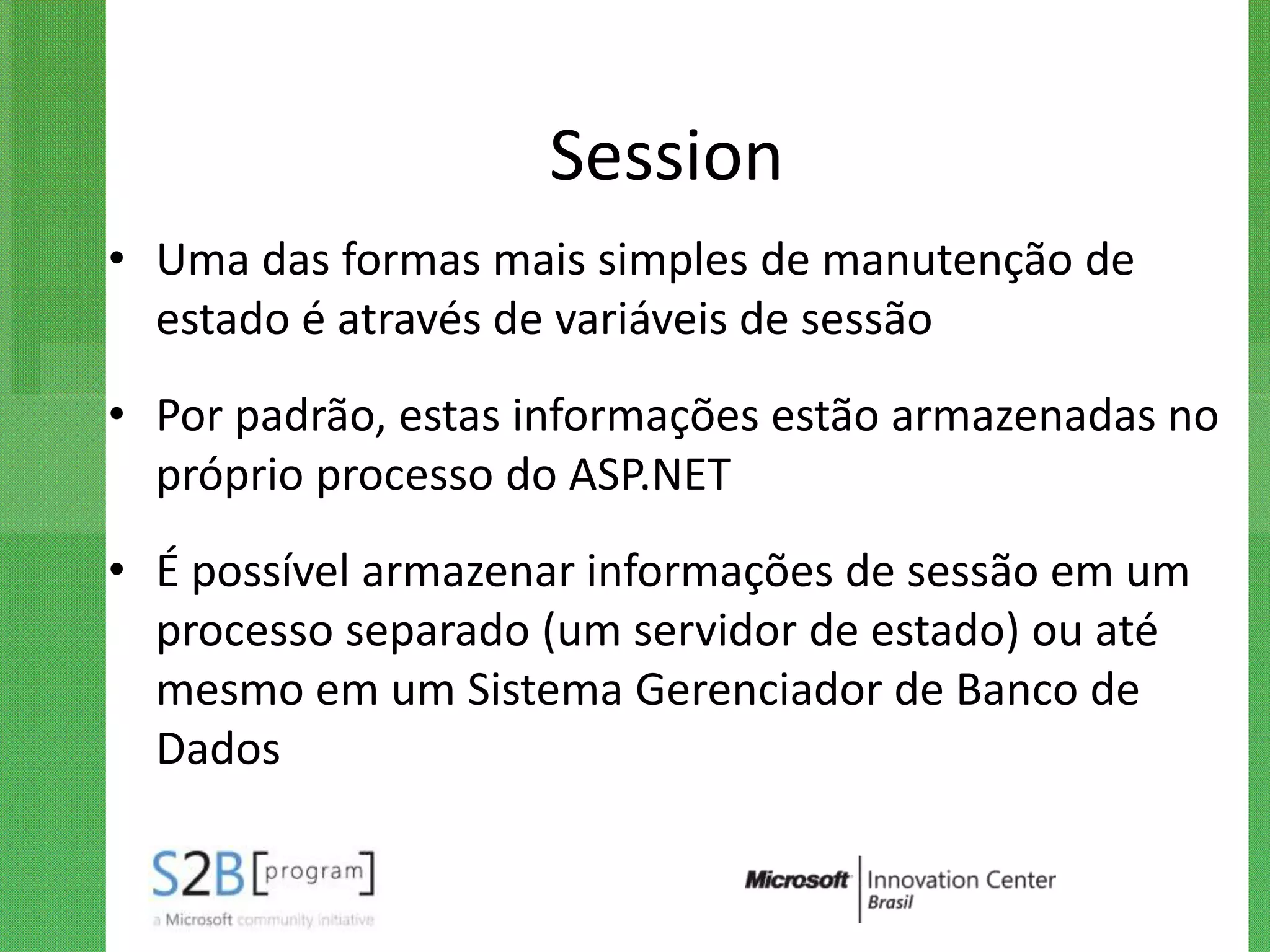 Session
• Uma das formas mais simples de manutenção de
  estado é através de variáveis de sessão
• Por padrão, estas informações estão armazenadas no
  próprio processo do ASP.NET
• É possível armazenar informações de sessão em um
  processo separado (um servidor de estado) ou até
  mesmo em um Sistema Gerenciador de Banco de
  Dados
 
