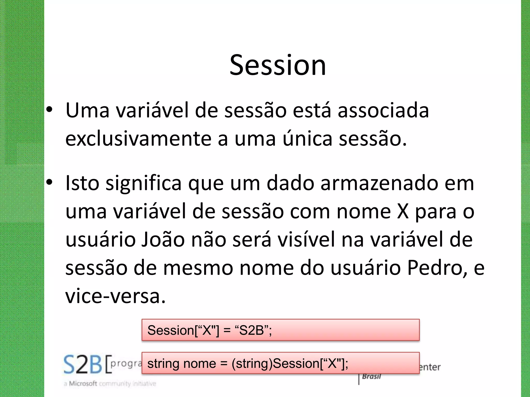 Session
• Uma variável de sessão está associada
  exclusivamente a uma única sessão.
• Isto significa que um dado armazenado em
  uma variável de sessão com nome X para o
  usuário João não será visível na variável de
  sessão de mesmo nome do usuário Pedro, e
  vice-versa.
          Session[“X"] = “S2B”;

          string nome = (string)Session[“X"];
 
