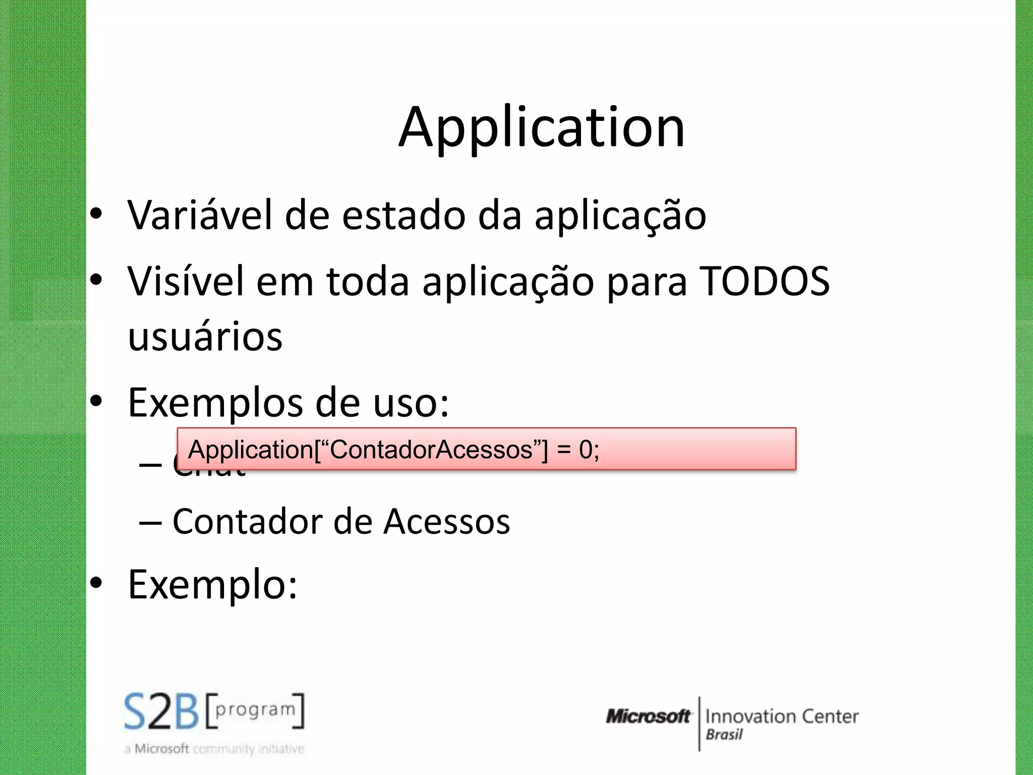 Application
• Variável de estado da aplicação
• Visível em toda aplicação para TODOS
  usuários
• Exemplos de uso:
     Application[“ContadorAcessos”] = 0;
  – Chat
  – Contador de Acessos
• Exemplo:
 