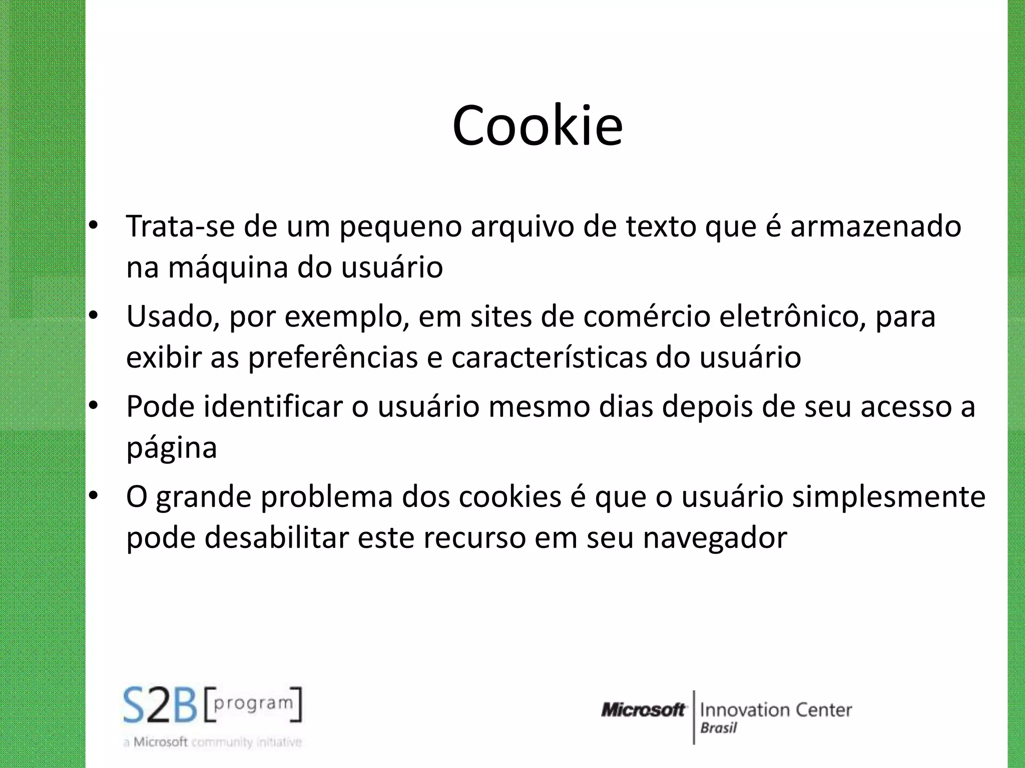 Cookie
• Trata-se de um pequeno arquivo de texto que é armazenado
  na máquina do usuário
• Usado, por exemplo, em sites de comércio eletrônico, para
  exibir as preferências e características do usuário
• Pode identificar o usuário mesmo dias depois de seu acesso a
  página
• O grande problema dos cookies é que o usuário simplesmente
  pode desabilitar este recurso em seu navegador
 