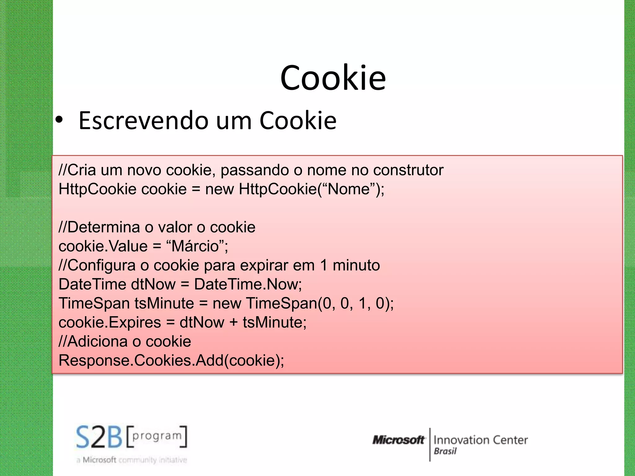 Cookie
• Escrevendo um Cookie
//Cria um novo cookie, passando o nome no construtor
HttpCookie cookie = new HttpCookie(“Nome”);

//Determina o valor o cookie
cookie.Value = “Márcio”;
//Configura o cookie para expirar em 1 minuto
DateTime dtNow = DateTime.Now;
TimeSpan tsMinute = new TimeSpan(0, 0, 1, 0);
cookie.Expires = dtNow + tsMinute;
//Adiciona o cookie
Response.Cookies.Add(cookie);
 