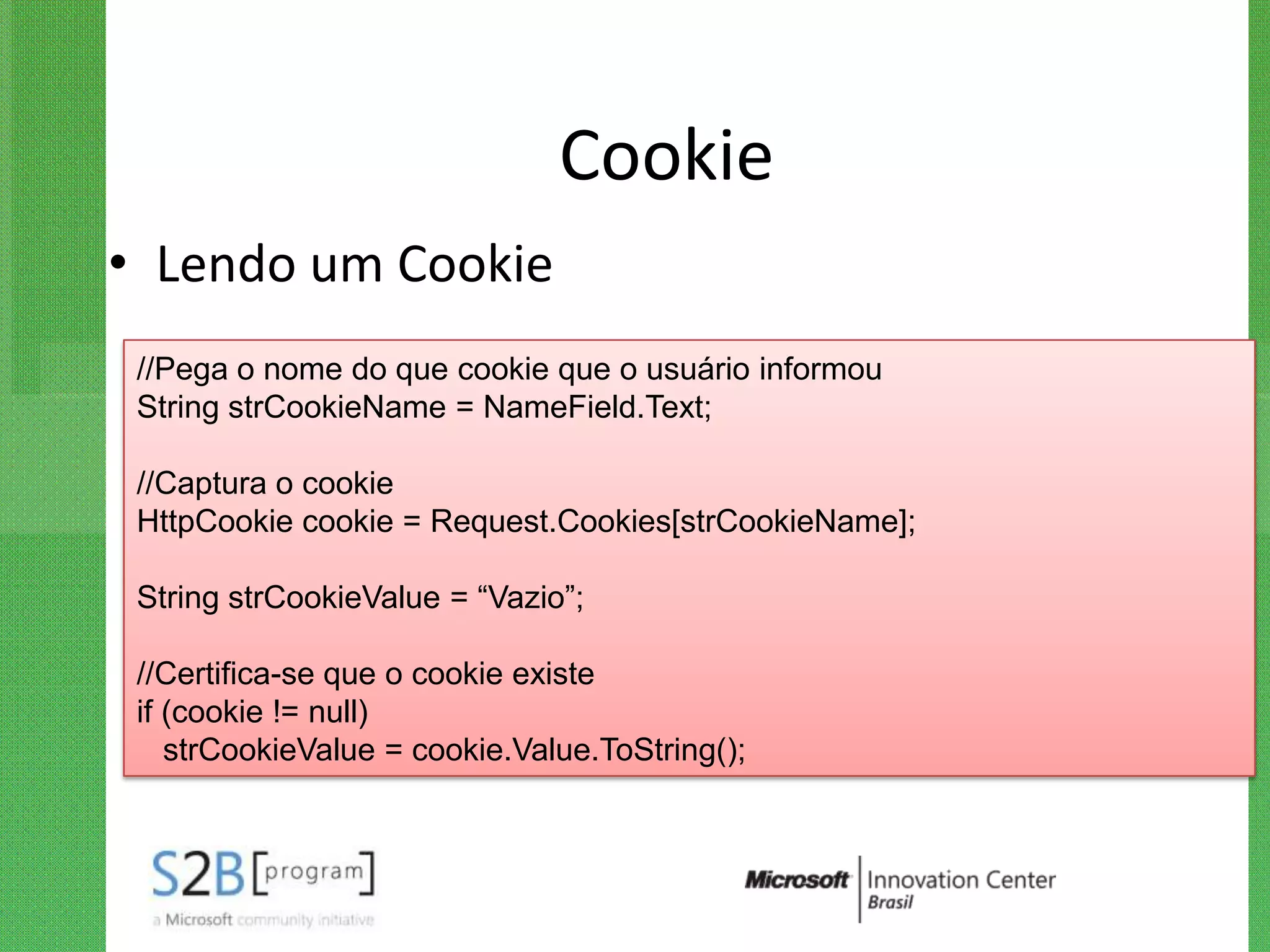 Cookie
• Lendo um Cookie
 //Pega o nome do que cookie que o usuário informou
 String strCookieName = NameField.Text;

 //Captura o cookie
 HttpCookie cookie = Request.Cookies[strCookieName];

 String strCookieValue = “Vazio”;

 //Certifica-se que o cookie existe
 if (cookie != null)
    strCookieValue = cookie.Value.ToString();
 