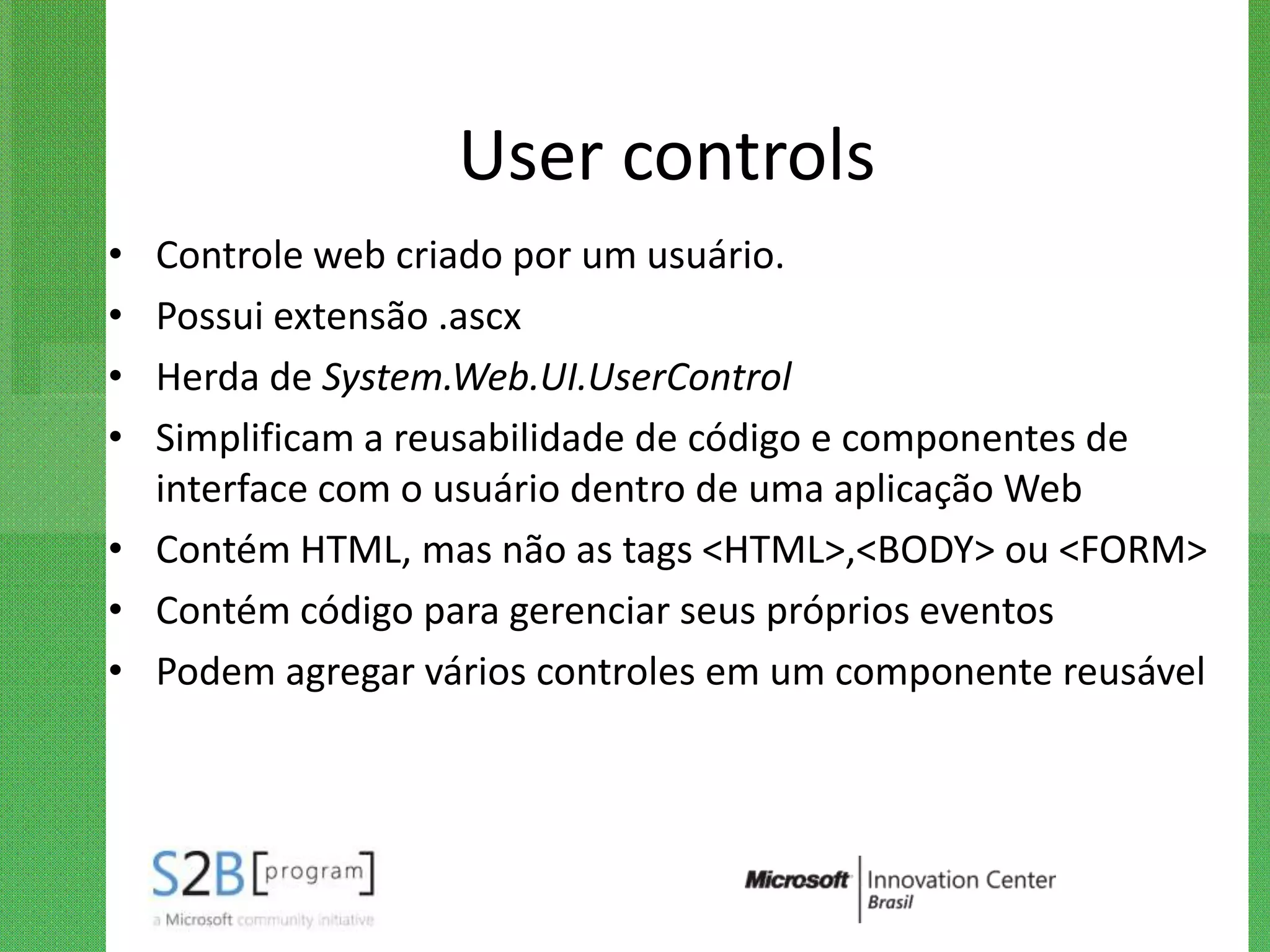 User controls
• Controle web criado por um usuário.
• Possui extensão .ascx
• Herda de System.Web.UI.UserControl
• Simplificam a reusabilidade de código e componentes de
  interface com o usuário dentro de uma aplicação Web
• Contém HTML, mas não as tags <HTML>,<BODY> ou <FORM>
• Contém código para gerenciar seus próprios eventos
• Podem agregar vários controles em um componente reusável
 