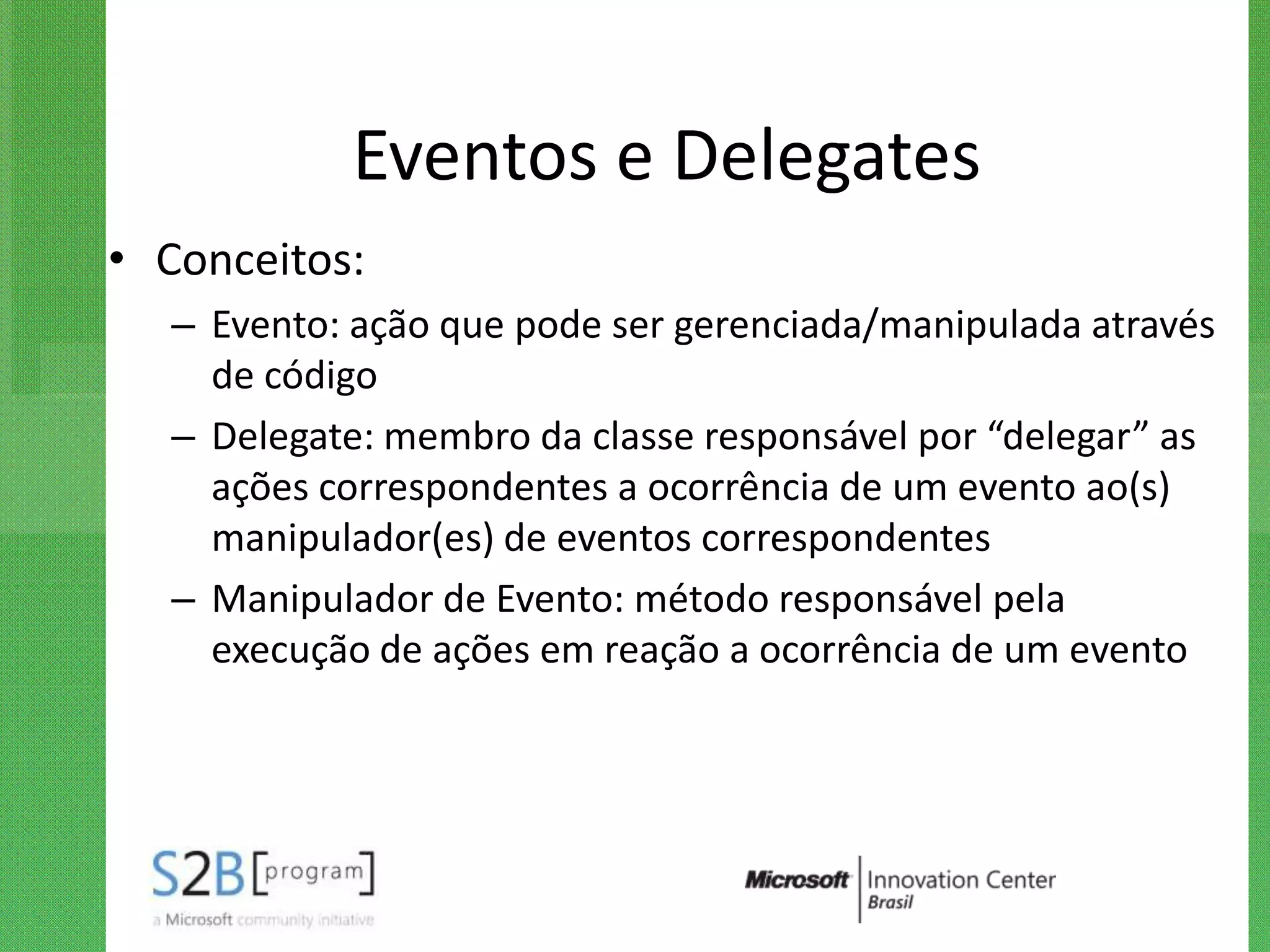 Eventos e Delegates
• Conceitos:
  – Evento: ação que pode ser gerenciada/manipulada através
    de código
  – Delegate: membro da classe responsável por “delegar” as
    ações correspondentes a ocorrência de um evento ao(s)
    manipulador(es) de eventos correspondentes
  – Manipulador de Evento: método responsável pela
    execução de ações em reação a ocorrência de um evento
 