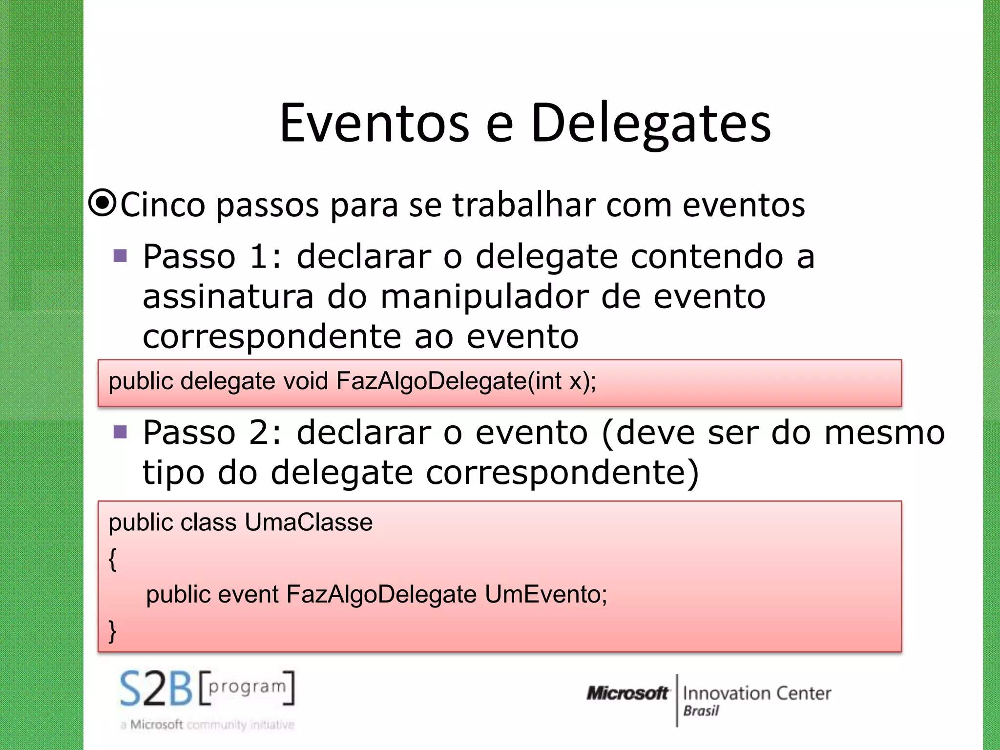 Eventos e Delegates
Cinco passos para se trabalhar com eventos
  Passo 1: declarar o delegate contendo a
   assinatura do manipulador de evento
   correspondente ao evento
 public delegate void FazAlgoDelegate(int x);

  Passo 2: declarar o evento (deve ser do mesmo
   tipo do delegate correspondente)
 public class UmaClasse
 {
    public event FazAlgoDelegate UmEvento;
 }
 