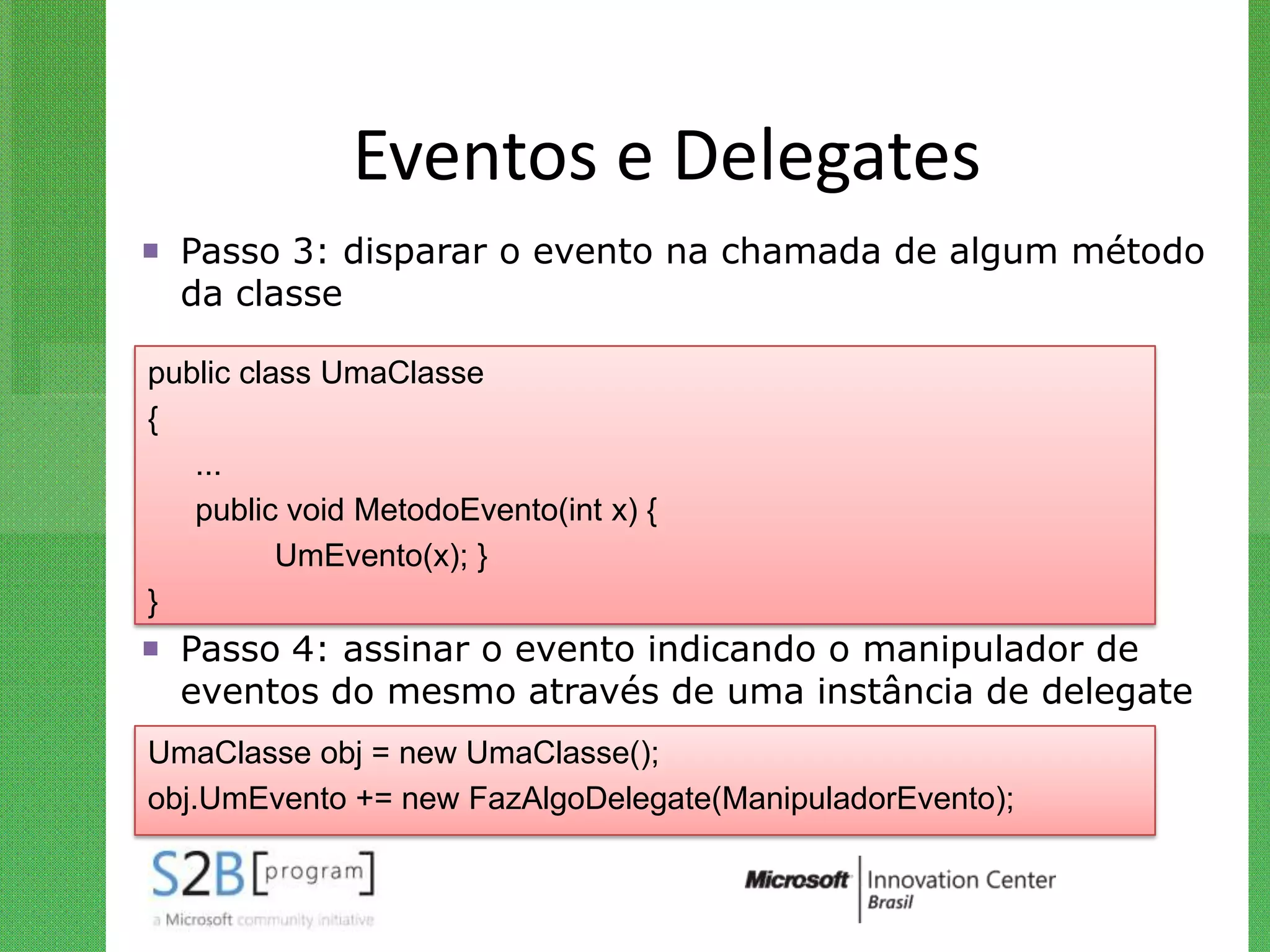 Eventos e Delegates
 Passo 3: disparar o evento na chamada de algum método
  da classe

public class UmaClasse
{
   ...
   public void MetodoEvento(int x) {
          UmEvento(x); }
}
 Passo 4: assinar o evento indicando o manipulador de
  eventos do mesmo através de uma instância de delegate
UmaClasse obj = new UmaClasse();
obj.UmEvento += new FazAlgoDelegate(ManipuladorEvento);
 
