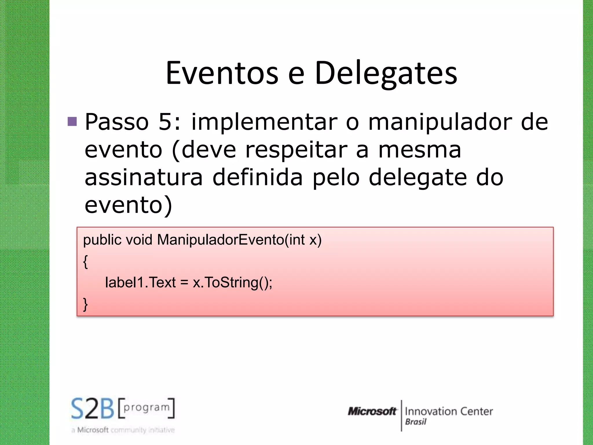 Eventos e Delegates
 Passo 5: implementar o manipulador de
  evento (deve respeitar a mesma
  assinatura definida pelo delegate do
  evento)
 public void ManipuladorEvento(int x)
 {
    label1.Text = x.ToString();
 }
 