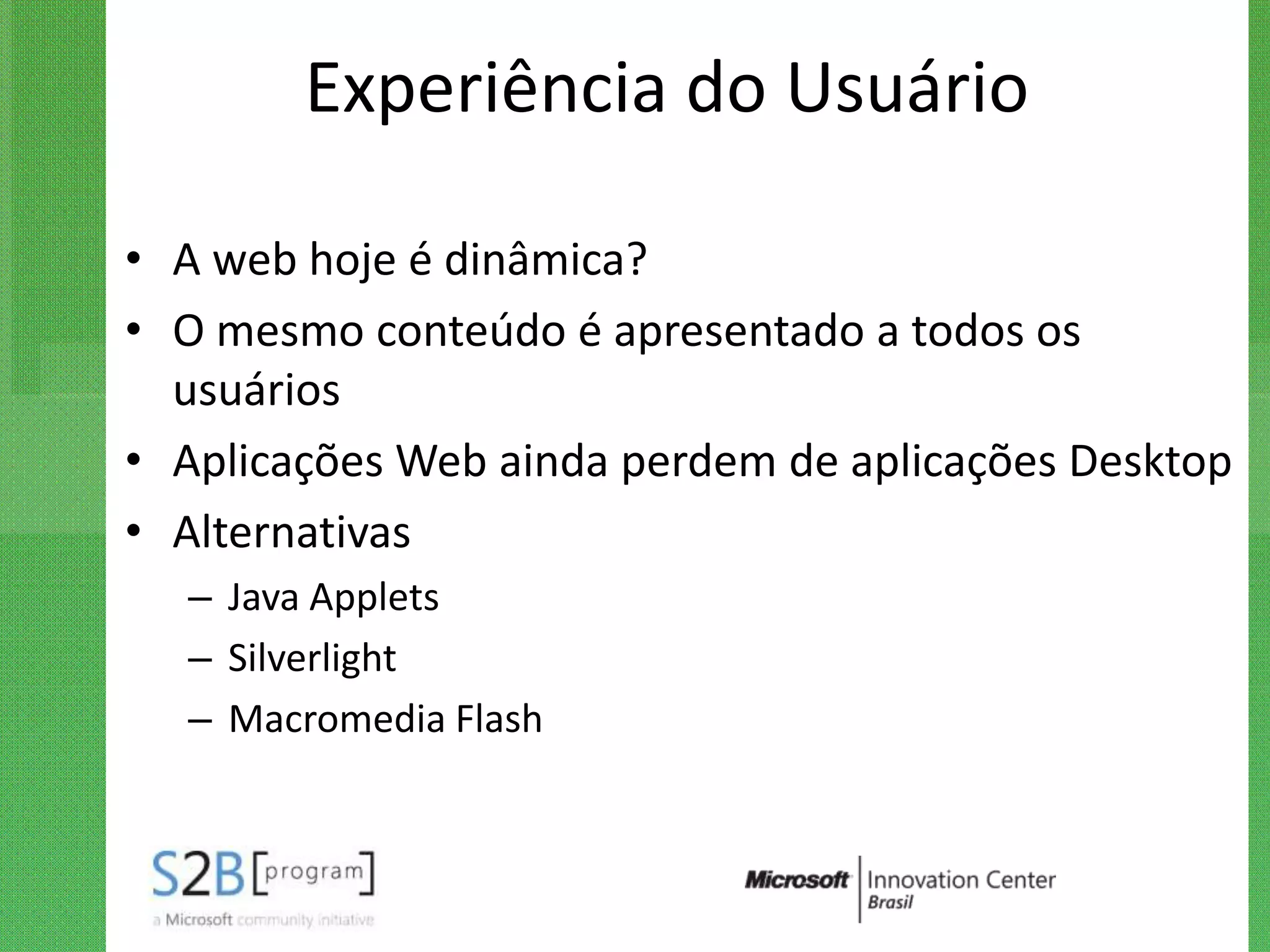 Experiência do Usuário

• A web hoje é dinâmica?
• O mesmo conteúdo é apresentado a todos os
  usuários
• Aplicações Web ainda perdem de aplicações Desktop
• Alternativas
  – Java Applets
  – Silverlight
  – Macromedia Flash
 