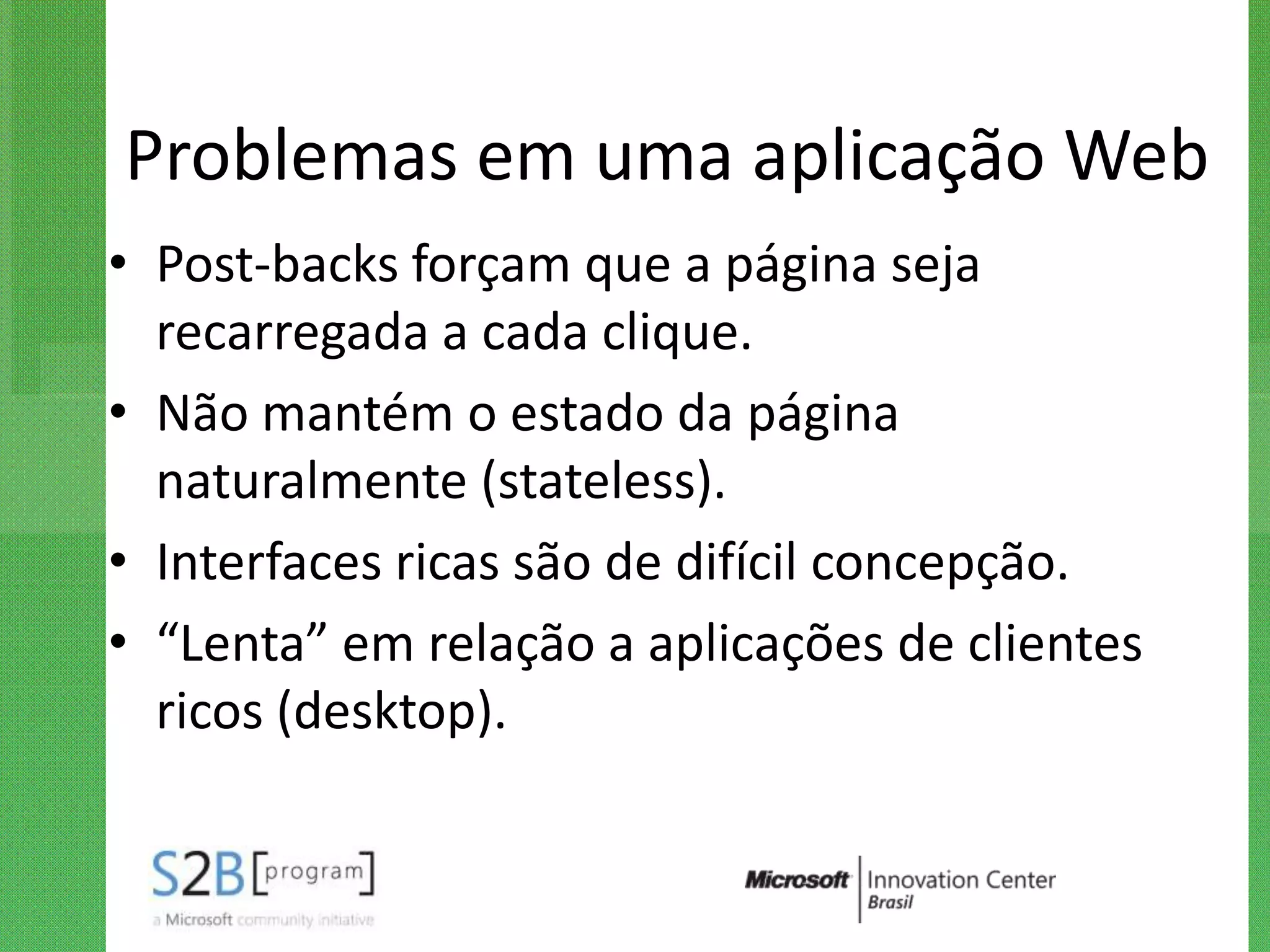 Problemas em uma aplicação Web
• Post-backs forçam que a página seja
  recarregada a cada clique.
• Não mantém o estado da página
  naturalmente (stateless).
• Interfaces ricas são de difícil concepção.
• “Lenta” em relação a aplicações de clientes
  ricos (desktop).
 