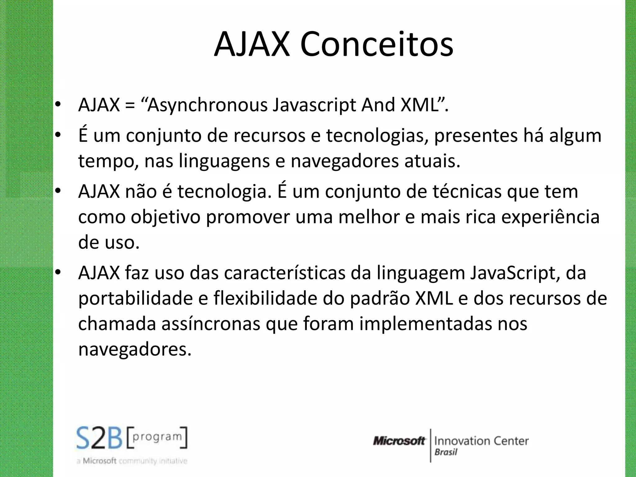 AJAX Conceitos
• AJAX = “Asynchronous Javascript And XML”.
• É um conjunto de recursos e tecnologias, presentes há algum
  tempo, nas linguagens e navegadores atuais.
• AJAX não é tecnologia. É um conjunto de técnicas que tem
  como objetivo promover uma melhor e mais rica experiência
  de uso.
• AJAX faz uso das características da linguagem JavaScript, da
  portabilidade e flexibilidade do padrão XML e dos recursos de
  chamada assíncronas que foram implementadas nos
  navegadores.
 