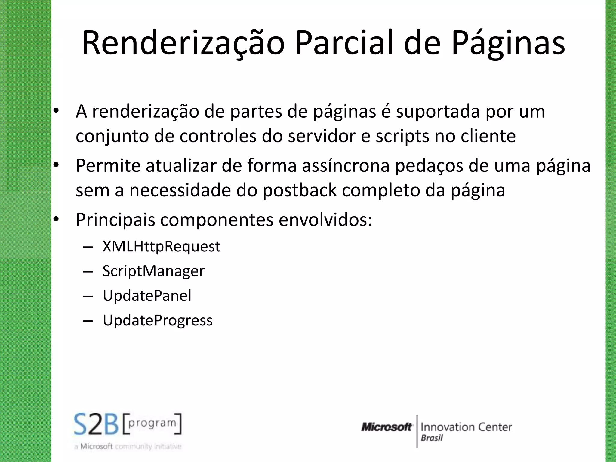 Renderização Parcial de Páginas
• A renderização de partes de páginas é suportada por um
  conjunto de controles do servidor e scripts no cliente
• Permite atualizar de forma assíncrona pedaços de uma página
  sem a necessidade do postback completo da página
• Principais componentes envolvidos:
   –   XMLHttpRequest
   –   ScriptManager
   –   UpdatePanel
   –   UpdateProgress
 