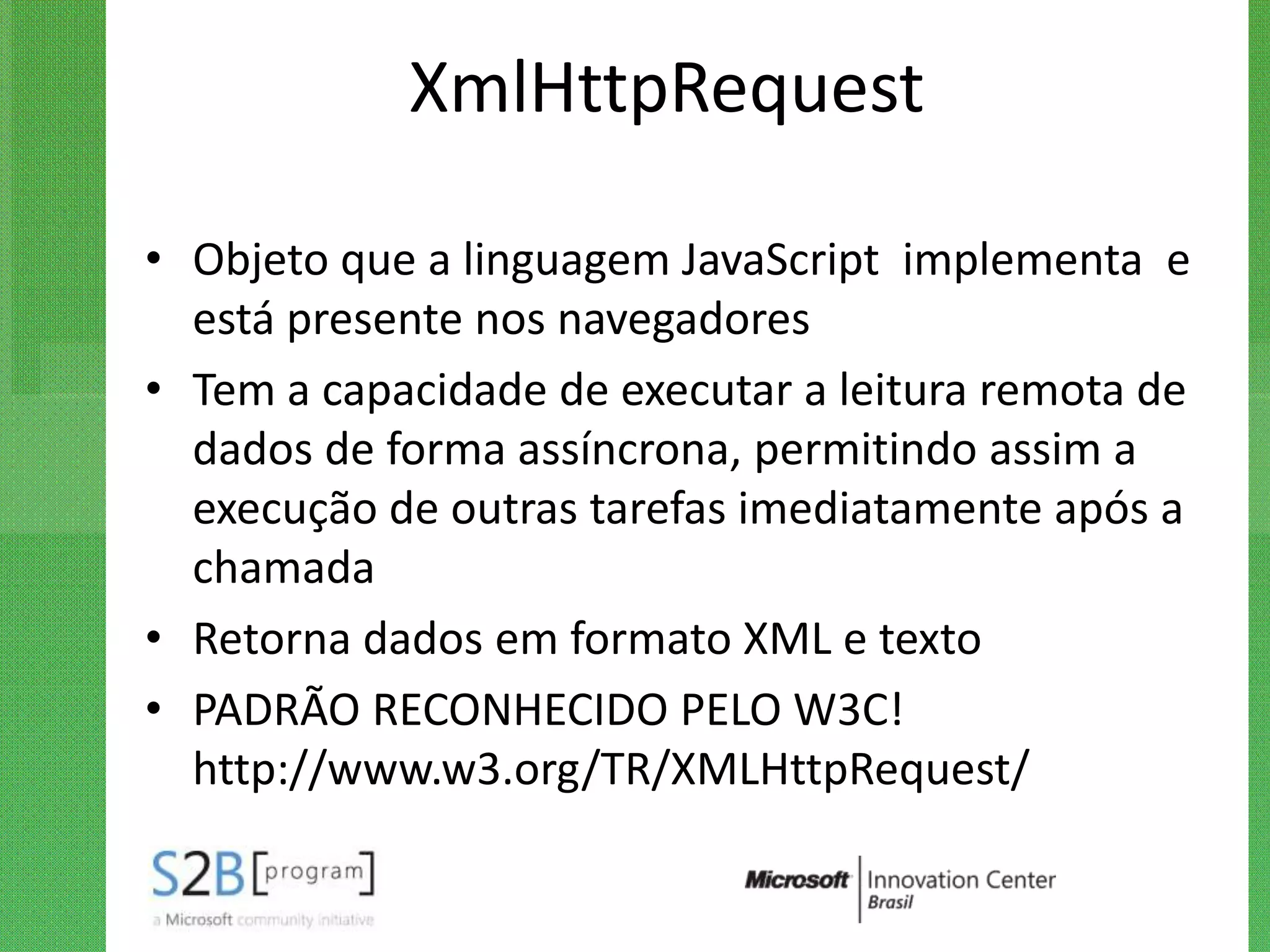XmlHttpRequest

• Objeto que a linguagem JavaScript implementa e
  está presente nos navegadores
• Tem a capacidade de executar a leitura remota de
  dados de forma assíncrona, permitindo assim a
  execução de outras tarefas imediatamente após a
  chamada
• Retorna dados em formato XML e texto
• PADRÃO RECONHECIDO PELO W3C!
  http://www.w3.org/TR/XMLHttpRequest/
 