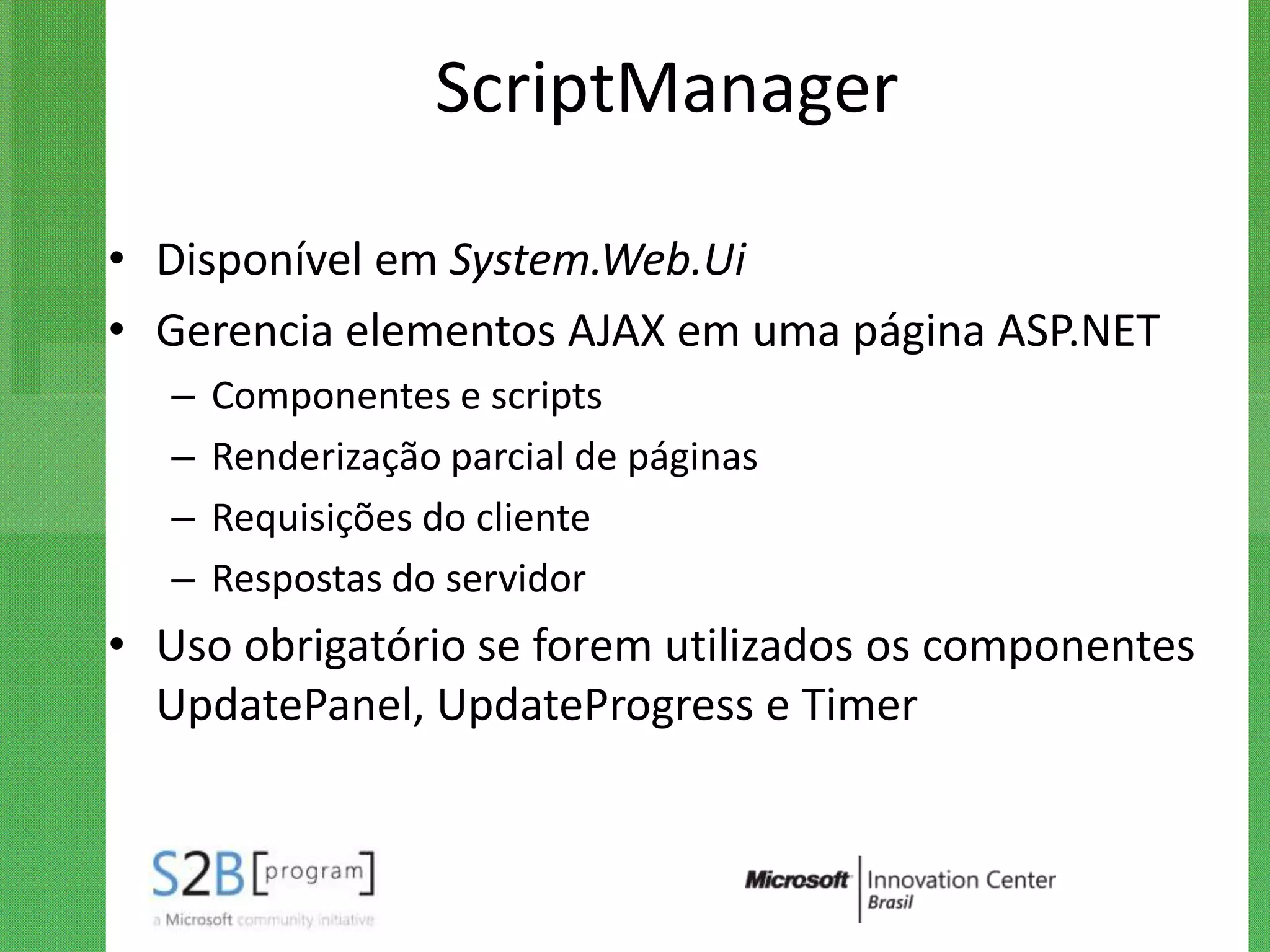 ScriptManager

• Disponível em System.Web.Ui
• Gerencia elementos AJAX em uma página ASP.NET
   –   Componentes e scripts
   –   Renderização parcial de páginas
   –   Requisições do cliente
   –   Respostas do servidor
• Uso obrigatório se forem utilizados os componentes
  UpdatePanel, UpdateProgress e Timer
 
