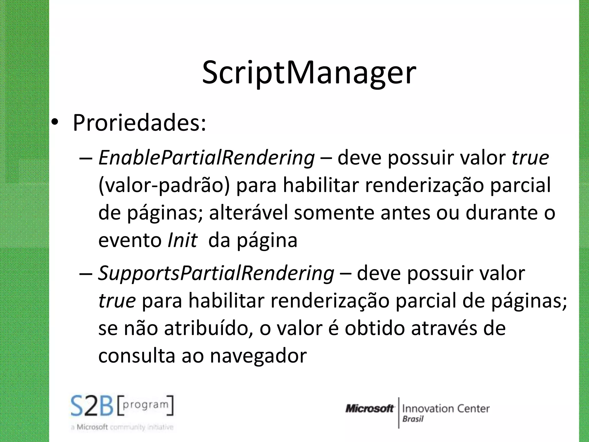 ScriptManager
• Proriedades:
  – EnablePartialRendering – deve possuir valor true
    (valor-padrão) para habilitar renderização parcial
    de páginas; alterável somente antes ou durante o
    evento Init da página
  – SupportsPartialRendering – deve possuir valor
    true para habilitar renderização parcial de páginas;
    se não atribuído, o valor é obtido através de
    consulta ao navegador
 