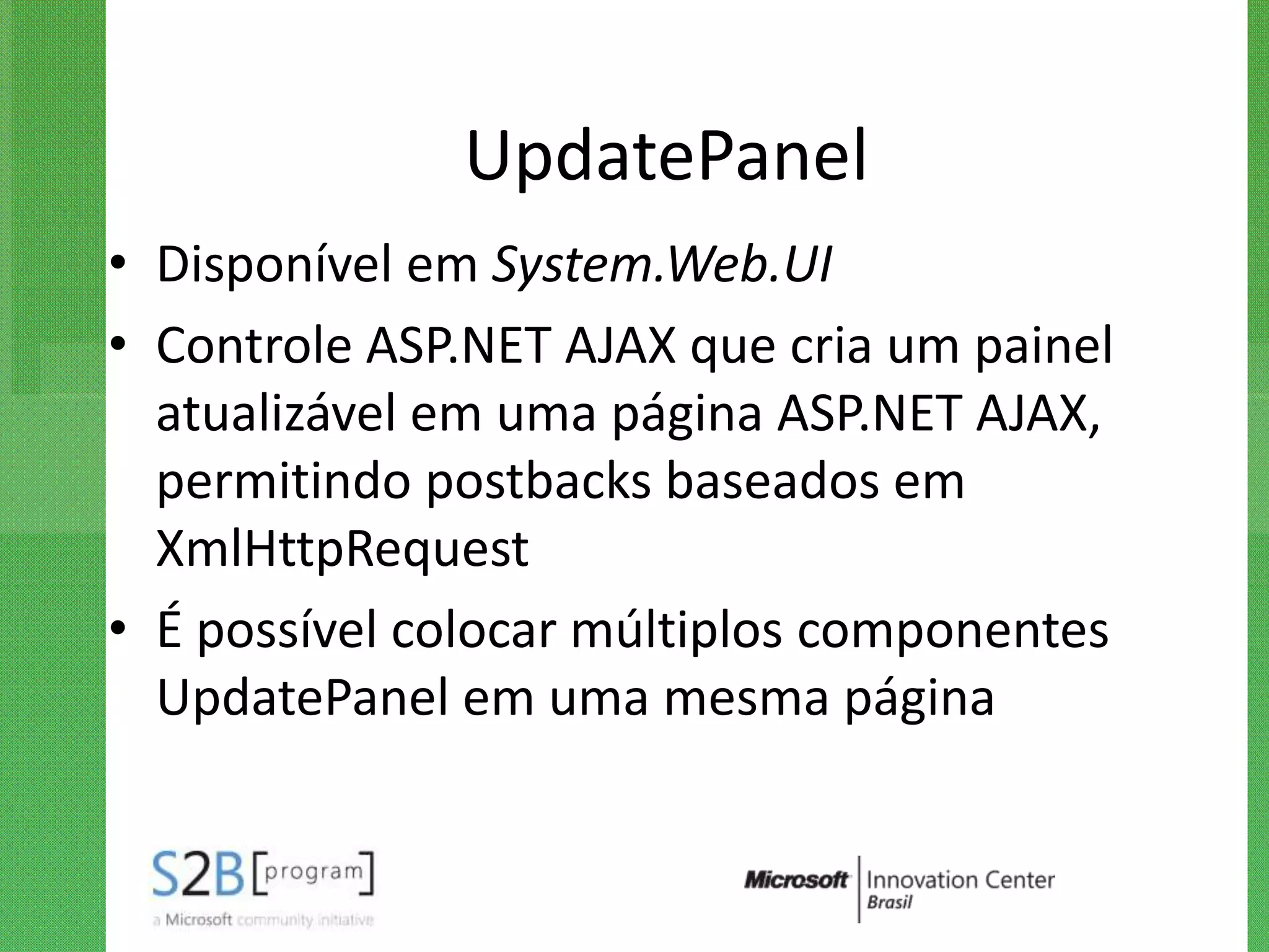 UpdatePanel
• Disponível em System.Web.UI
• Controle ASP.NET AJAX que cria um painel
  atualizável em uma página ASP.NET AJAX,
  permitindo postbacks baseados em
  XmlHttpRequest
• É possível colocar múltiplos componentes
  UpdatePanel em uma mesma página
 