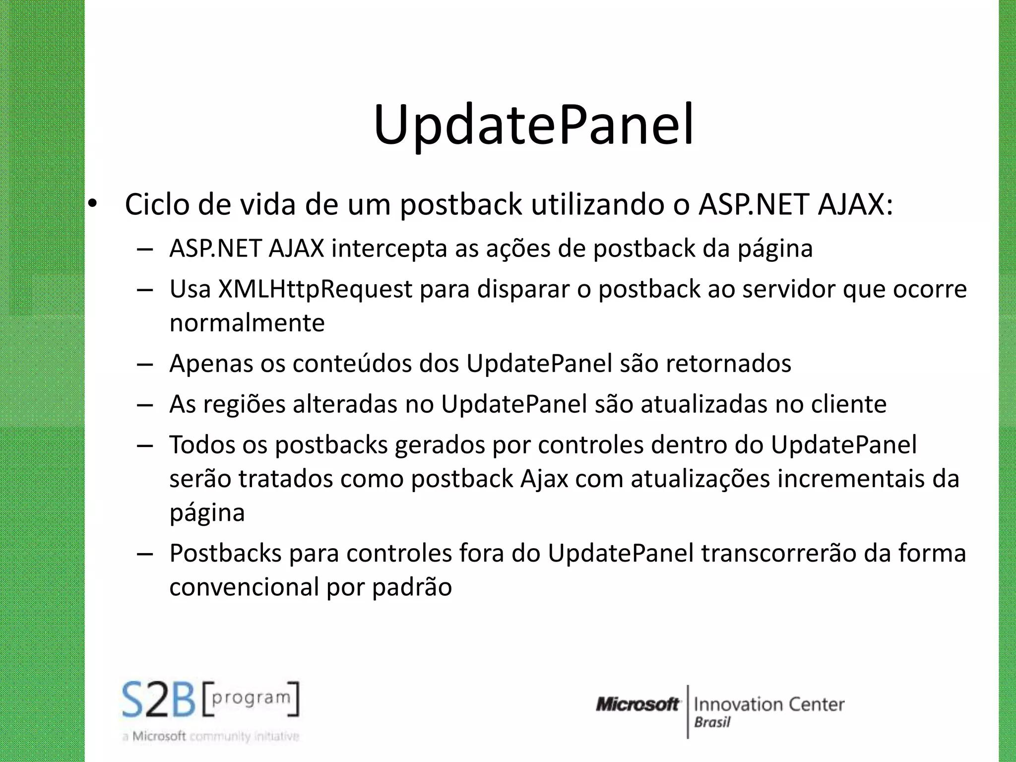 UpdatePanel
• Ciclo de vida de um postback utilizando o ASP.NET AJAX:
   – ASP.NET AJAX intercepta as ações de postback da página
   – Usa XMLHttpRequest para disparar o postback ao servidor que ocorre
     normalmente
   – Apenas os conteúdos dos UpdatePanel são retornados
   – As regiões alteradas no UpdatePanel são atualizadas no cliente
   – Todos os postbacks gerados por controles dentro do UpdatePanel
     serão tratados como postback Ajax com atualizações incrementais da
     página
   – Postbacks para controles fora do UpdatePanel transcorrerão da forma
     convencional por padrão
 