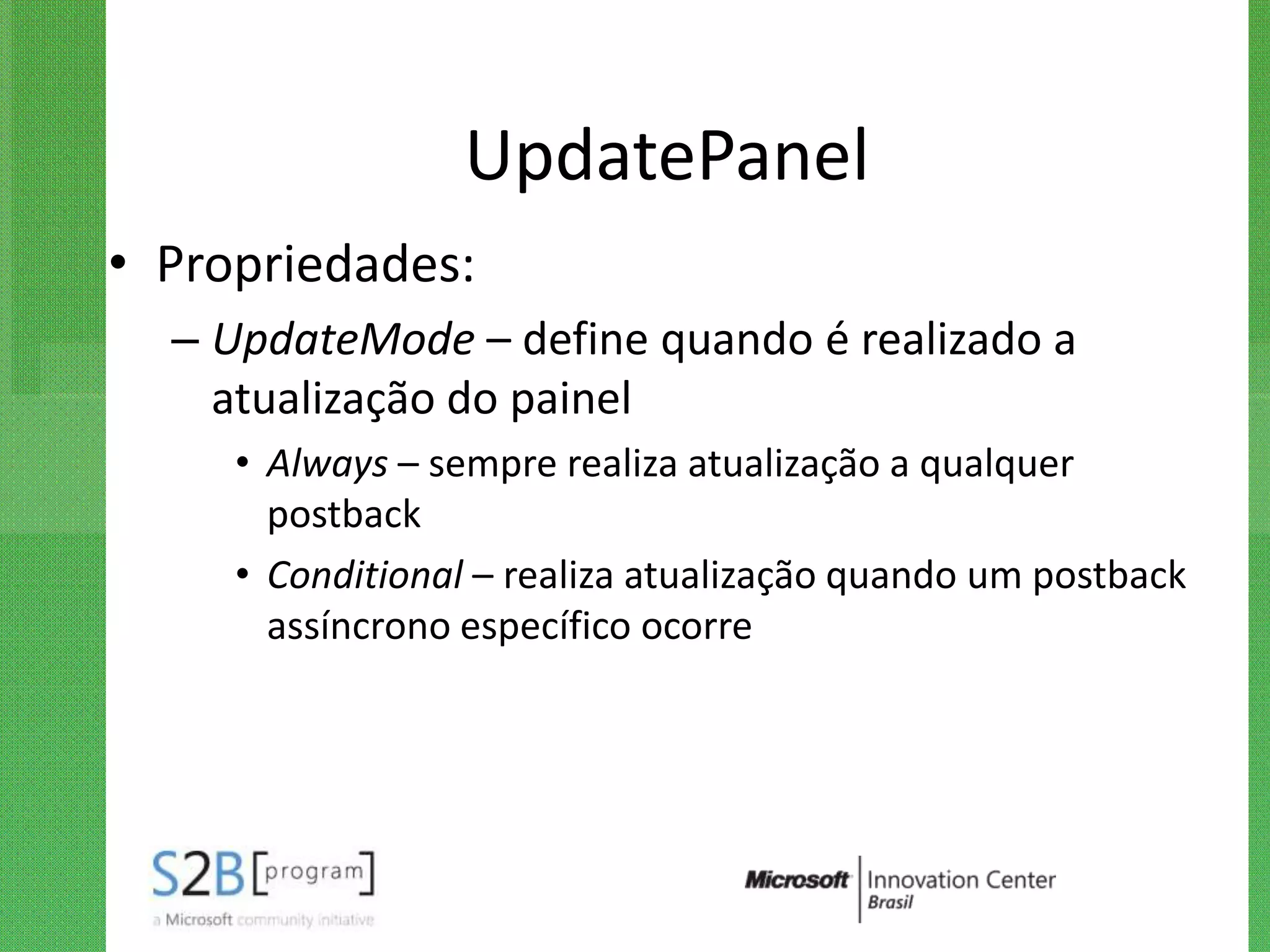 UpdatePanel
• Propriedades:
  – UpdateMode – define quando é realizado a
    atualização do painel
     • Always – sempre realiza atualização a qualquer
       postback
     • Conditional – realiza atualização quando um postback
       assíncrono específico ocorre
 