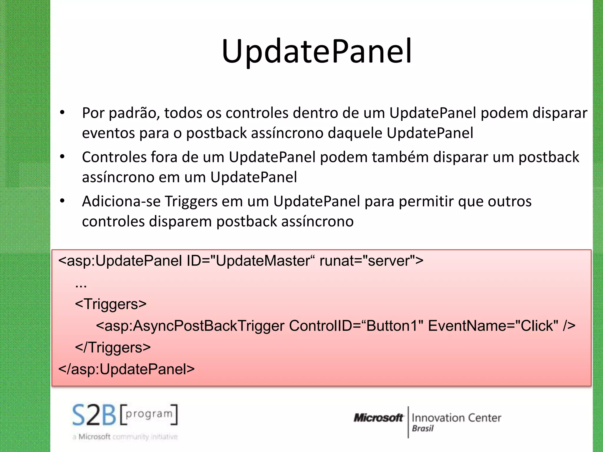 UpdatePanel
• Por padrão, todos os controles dentro de um UpdatePanel podem disparar
  eventos para o postback assíncrono daquele UpdatePanel
• Controles fora de um UpdatePanel podem também disparar um postback
  assíncrono em um UpdatePanel
• Adiciona-se Triggers em um UpdatePanel para permitir que outros
  controles disparem postback assíncrono

<asp:UpdatePanel ID="UpdateMaster“ runat="server">
  ...
  <Triggers>
      <asp:AsyncPostBackTrigger ControlID=“Button1" EventName="Click" />
  </Triggers>
</asp:UpdatePanel>
 