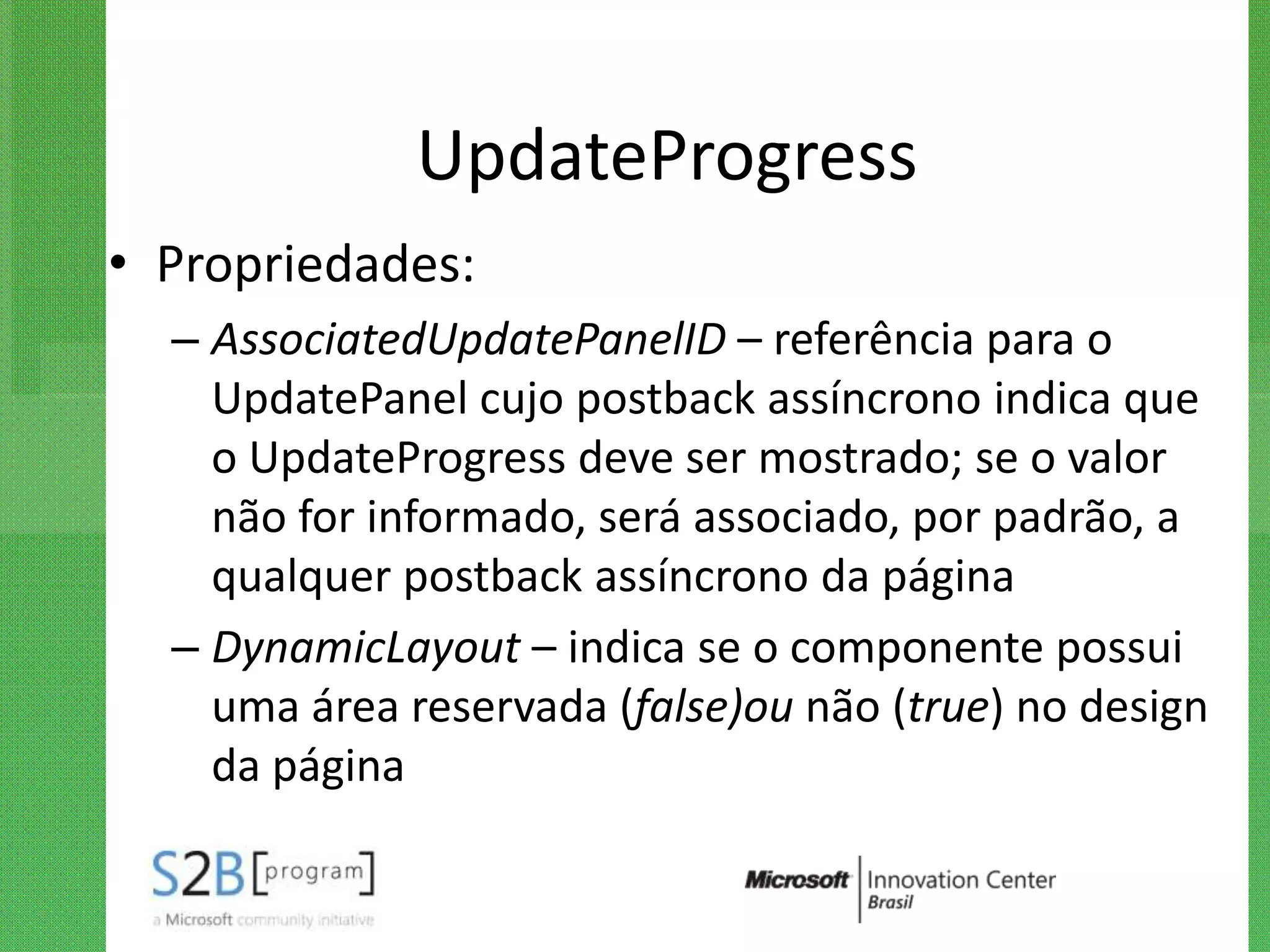 UpdateProgress
• Propriedades:
  – AssociatedUpdatePanelID – referência para o
    UpdatePanel cujo postback assíncrono indica que
    o UpdateProgress deve ser mostrado; se o valor
    não for informado, será associado, por padrão, a
    qualquer postback assíncrono da página
  – DynamicLayout – indica se o componente possui
    uma área reservada (false)ou não (true) no design
    da página
 