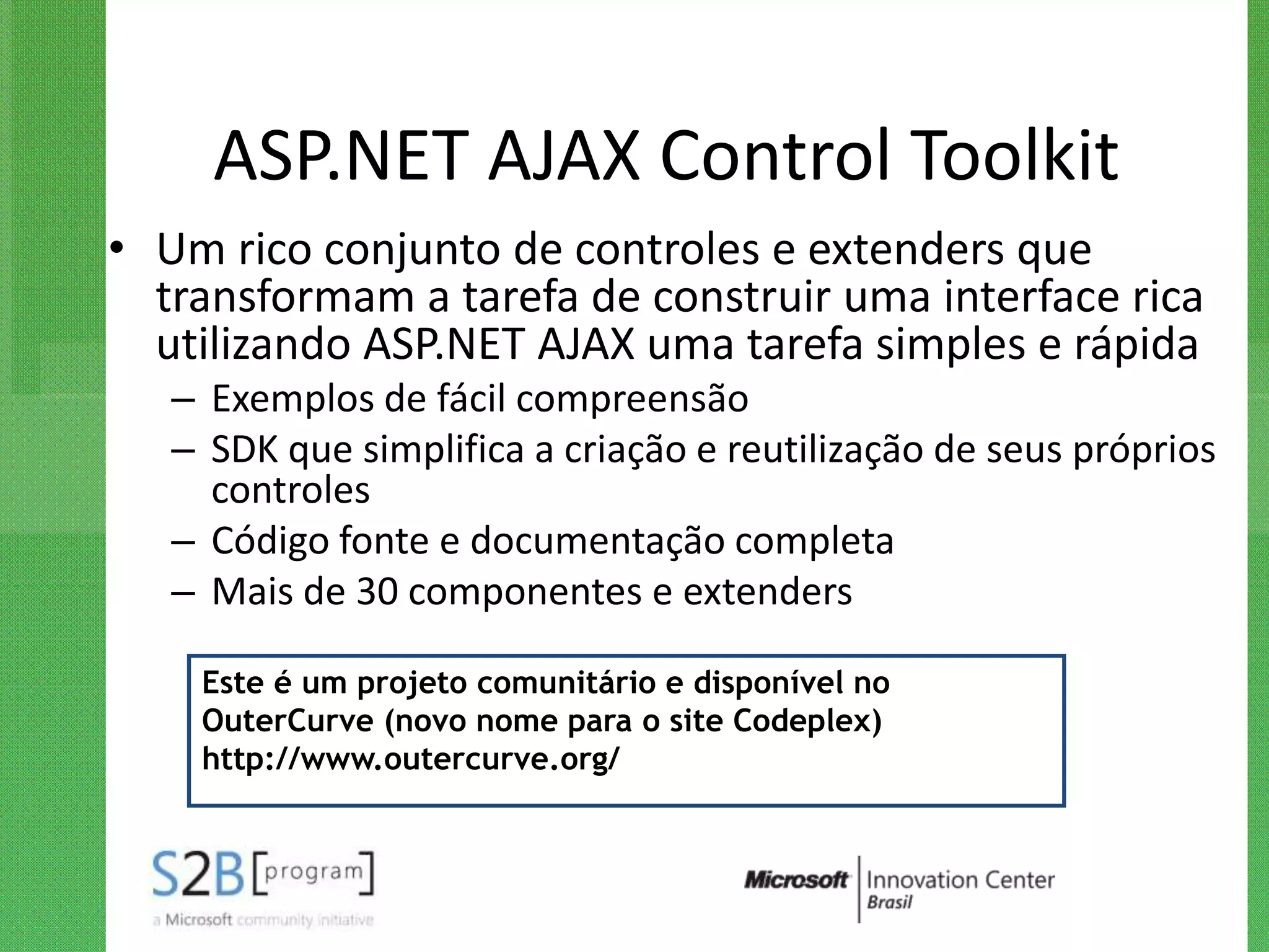 ASP.NET AJAX Control Toolkit
• Um rico conjunto de controles e extenders que
  transformam a tarefa de construir uma interface rica
  utilizando ASP.NET AJAX uma tarefa simples e rápida
   – Exemplos de fácil compreensão
   – SDK que simplifica a criação e reutilização de seus próprios
     controles
   – Código fonte e documentação completa
   – Mais de 30 componentes e extenders

    Este é um projeto comunitário e disponível no
    OuterCurve (novo nome para o site Codeplex)
    http://www.outercurve.org/
 