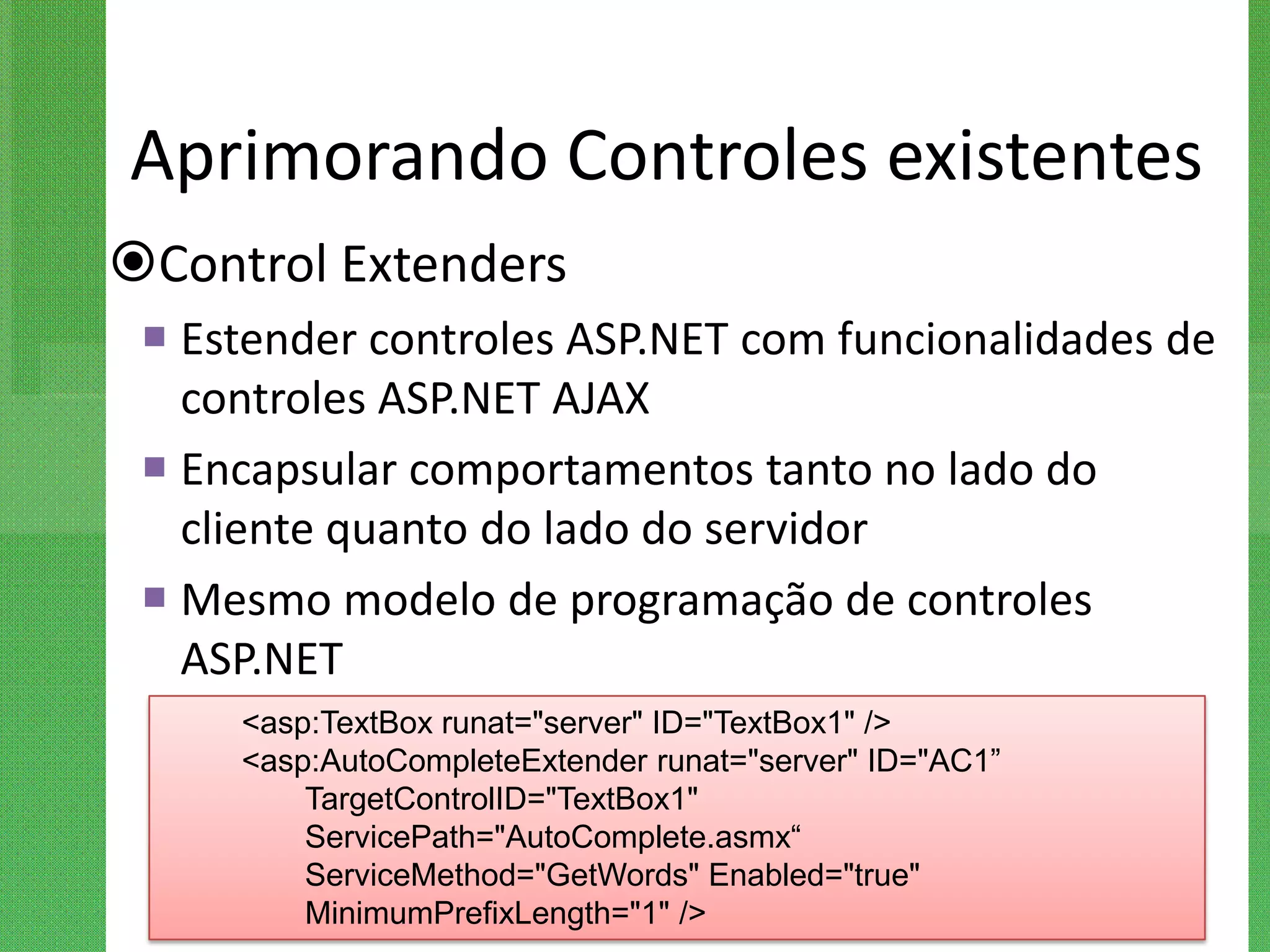 Aprimorando Controles existentes
Control Extenders
  Estender controles ASP.NET com funcionalidades de
   controles ASP.NET AJAX
  Encapsular comportamentos tanto no lado do
   cliente quanto do lado do servidor
  Mesmo modelo de programação de controles
   ASP.NET
     <asp:TextBox runat="server" ID="TextBox1" />
     <asp:AutoCompleteExtender runat="server" ID="AC1”
         TargetControlID="TextBox1"
         ServicePath="AutoComplete.asmx“
         ServiceMethod="GetWords" Enabled="true"
         MinimumPrefixLength="1" />
 
