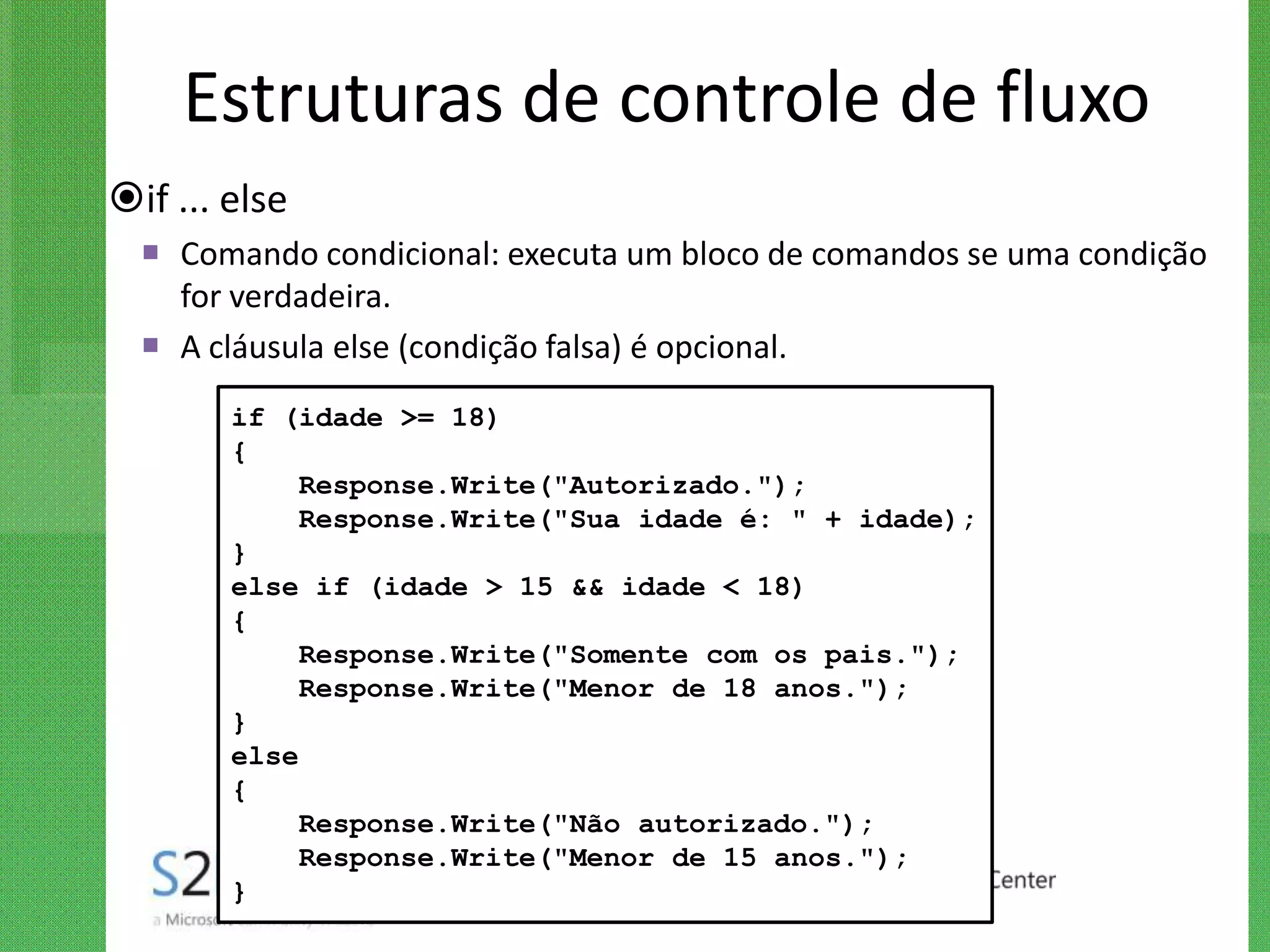 Estruturas de controle de fluxo
if ... else
   Comando condicional: executa um bloco de comandos se uma condição
    for verdadeira.
   A cláusula else (condição falsa) é opcional.
        if (idade >= 18)
        {
             Response.Write("Autorizado.");
             Response.Write("Sua idade é: " + idade);
        }
        else if (idade > 15 && idade < 18)
        {
             Response.Write("Somente com os pais.");
             Response.Write("Menor de 18 anos.");
        }
        else
        {
             Response.Write("Não autorizado.");
             Response.Write("Menor de 15 anos.");
        }
 