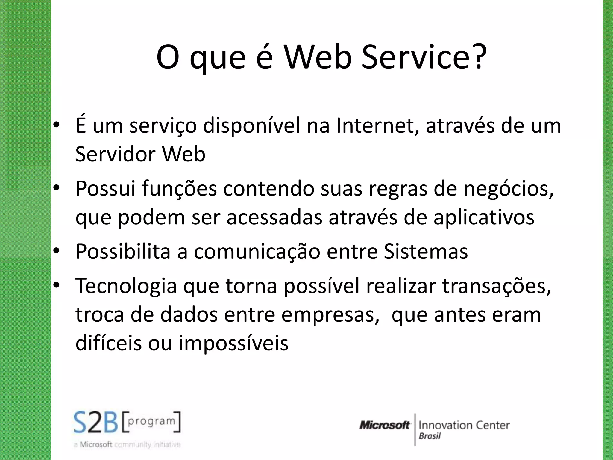 O que é Web Service?
• É um serviço disponível na Internet, através de um
  Servidor Web
• Possui funções contendo suas regras de negócios,
  que podem ser acessadas através de aplicativos
• Possibilita a comunicação entre Sistemas
• Tecnologia que torna possível realizar transações,
  troca de dados entre empresas, que antes eram
  difíceis ou impossíveis
 