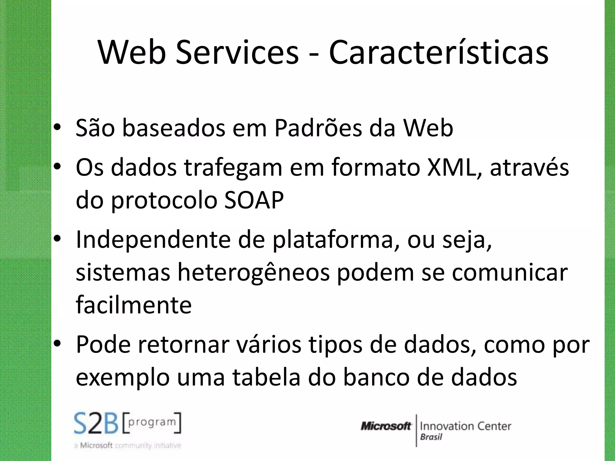 Web Services - Características
• São baseados em Padrões da Web
• Os dados trafegam em formato XML, através
  do protocolo SOAP
• Independente de plataforma, ou seja,
  sistemas heterogêneos podem se comunicar
  facilmente
• Pode retornar vários tipos de dados, como por
  exemplo uma tabela do banco de dados
 