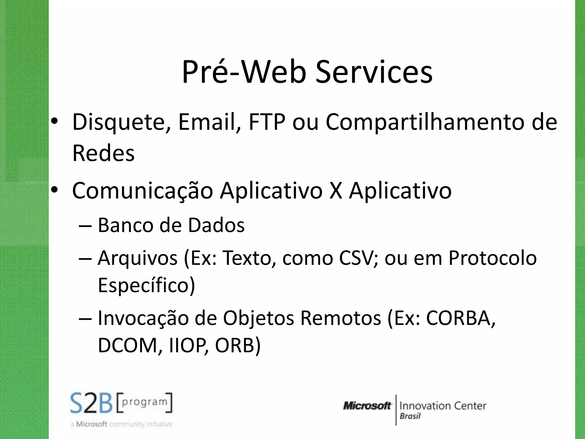 Pré-Web Services
• Disquete, Email, FTP ou Compartilhamento de
  Redes
• Comunicação Aplicativo X Aplicativo
  – Banco de Dados
  – Arquivos (Ex: Texto, como CSV; ou em Protocolo
    Específico)
  – Invocação de Objetos Remotos (Ex: CORBA,
    DCOM, IIOP, ORB)
 