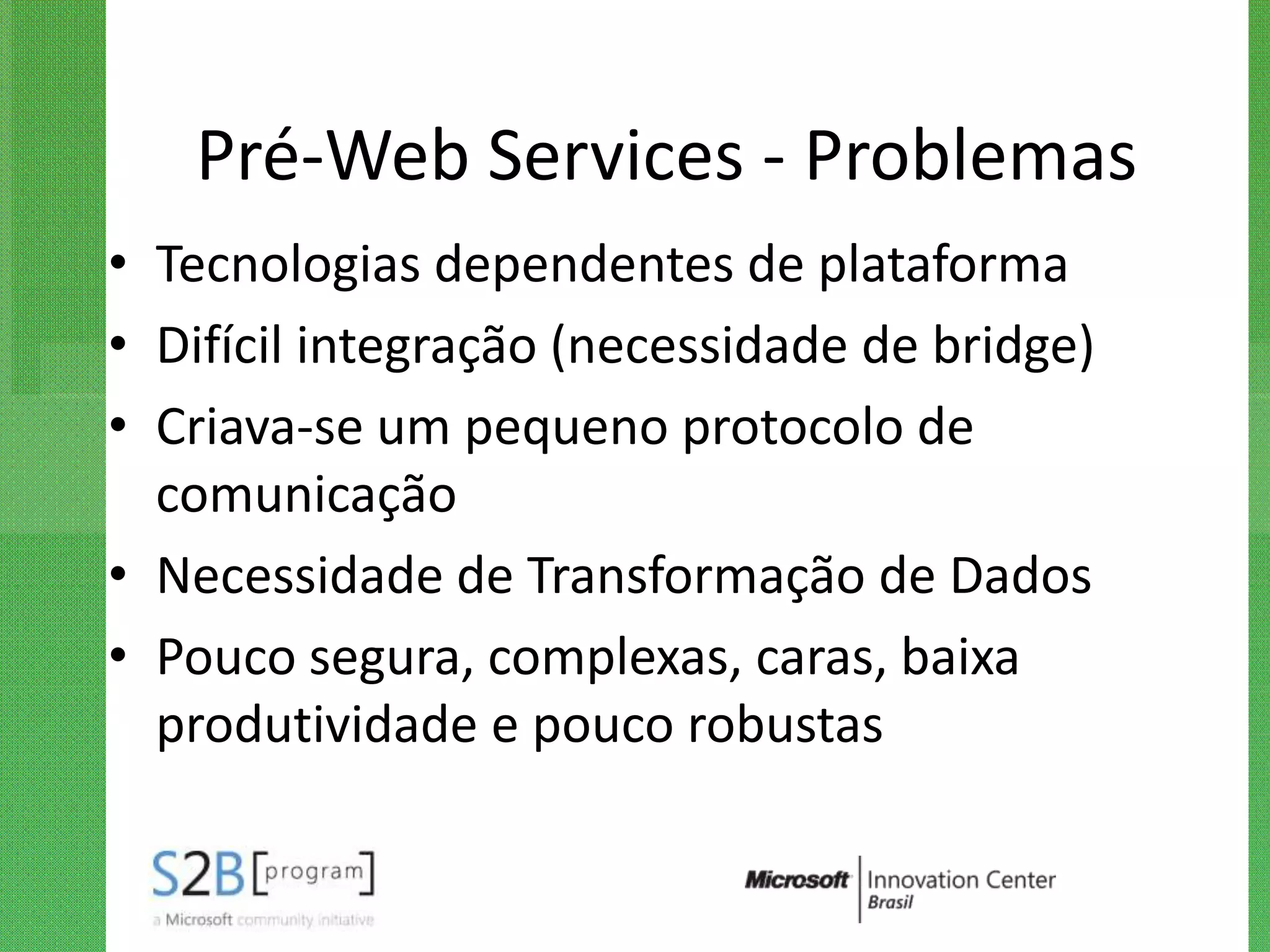 Pré-Web Services - Problemas
• Tecnologias dependentes de plataforma
• Difícil integração (necessidade de bridge)
• Criava-se um pequeno protocolo de
  comunicação
• Necessidade de Transformação de Dados
• Pouco segura, complexas, caras, baixa
  produtividade e pouco robustas
 