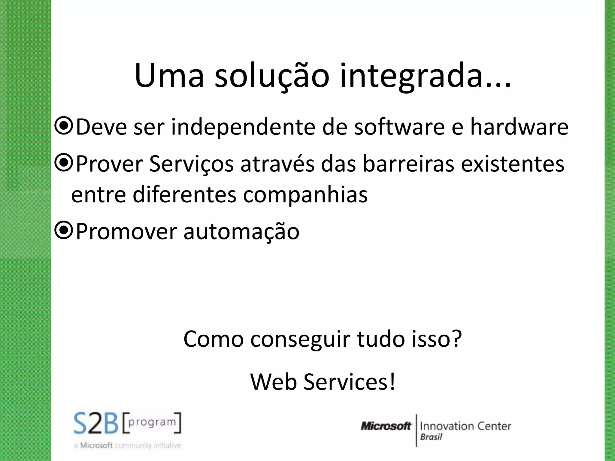 Uma solução integrada...
Deve ser independente de software e hardware
Prover Serviços através das barreiras existentes
 entre diferentes companhias
Promover automação



            Como conseguir tudo isso?
                  Web Services!
 