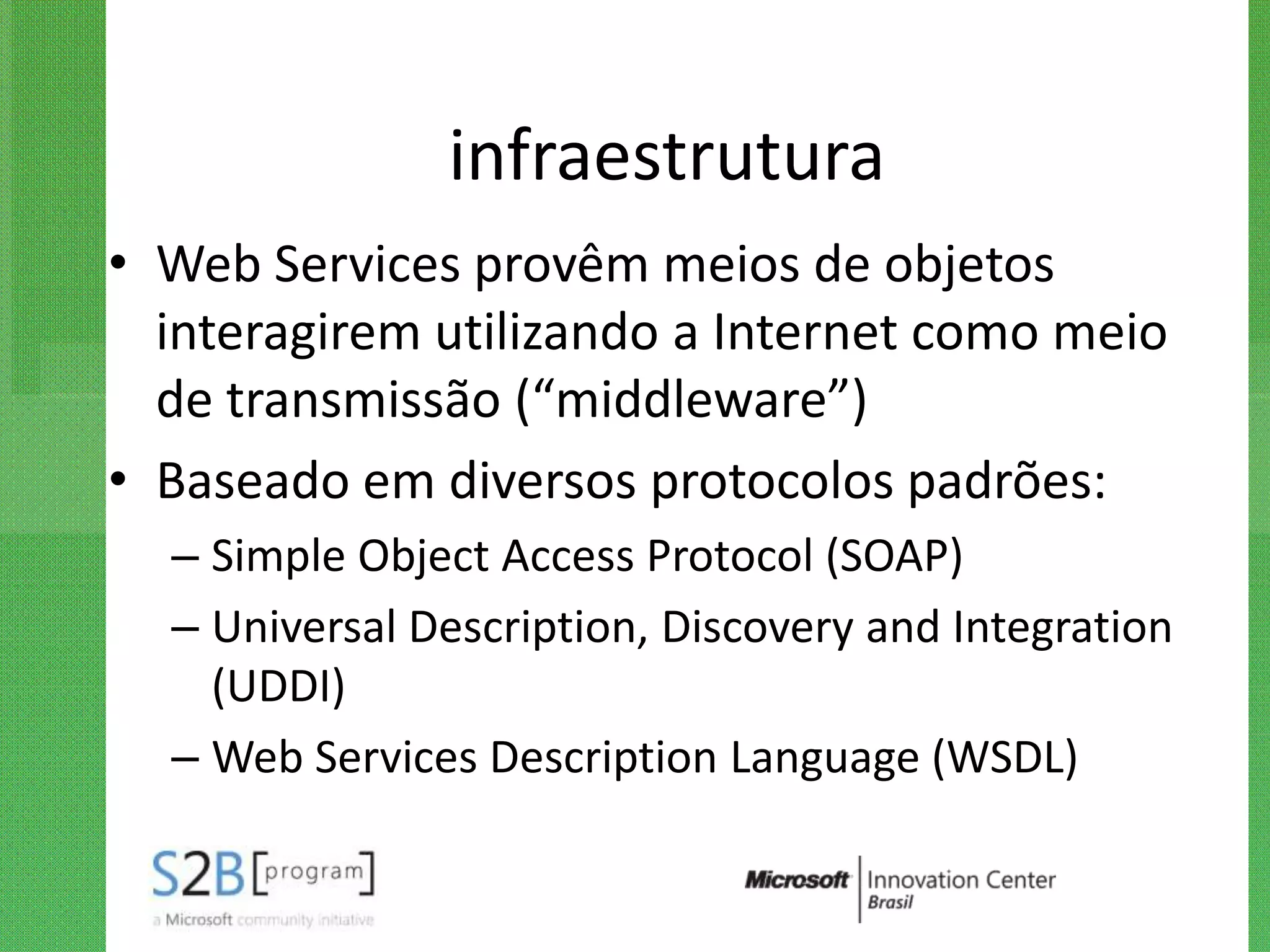 infraestrutura
• Web Services provêm meios de objetos
  interagirem utilizando a Internet como meio
  de transmissão (“middleware”)
• Baseado em diversos protocolos padrões:
  – Simple Object Access Protocol (SOAP)
  – Universal Description, Discovery and Integration
    (UDDI)
  – Web Services Description Language (WSDL)
 