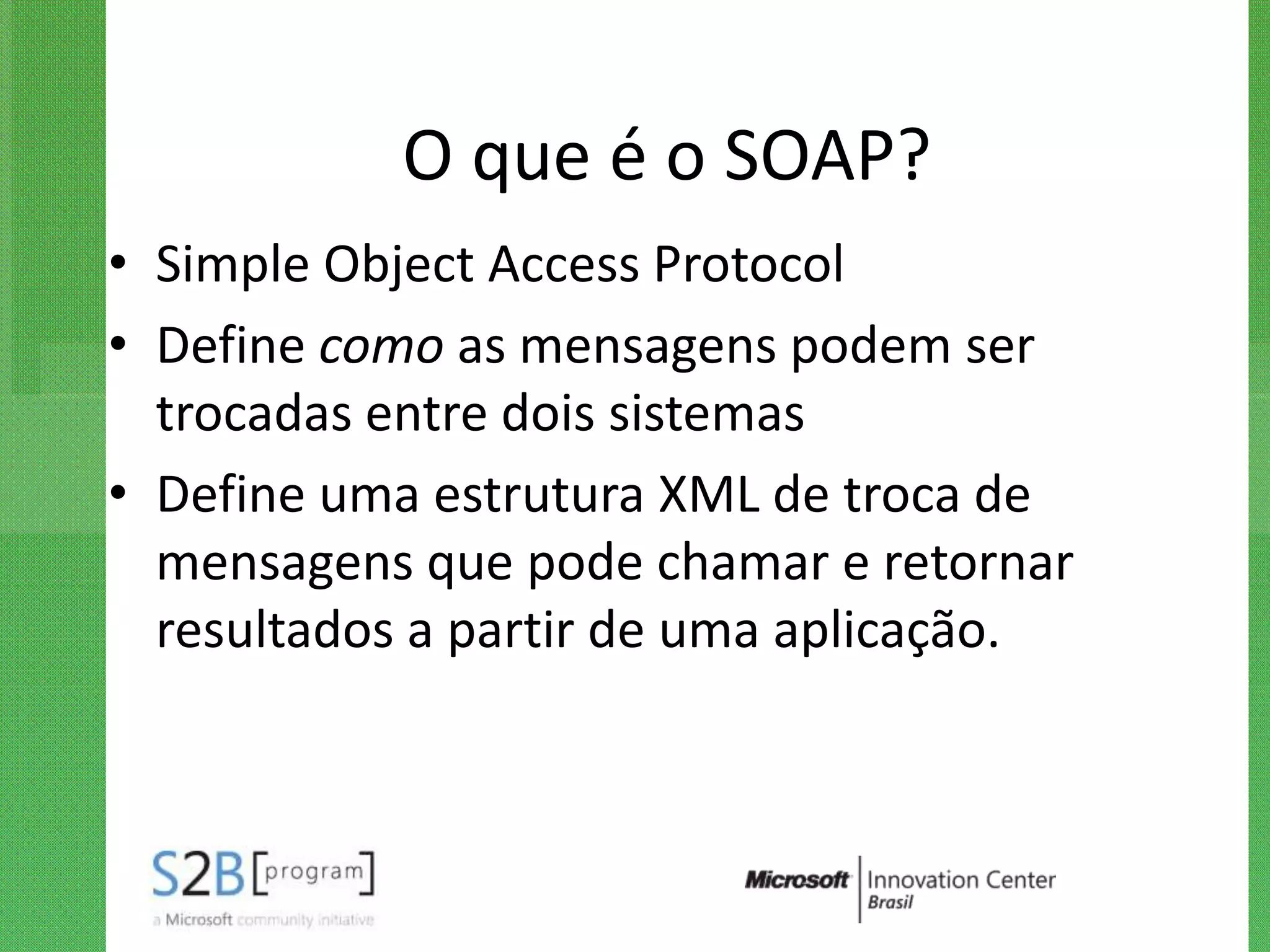 O que é o SOAP?
• Simple Object Access Protocol
• Define como as mensagens podem ser
  trocadas entre dois sistemas
• Define uma estrutura XML de troca de
  mensagens que pode chamar e retornar
  resultados a partir de uma aplicação.
 