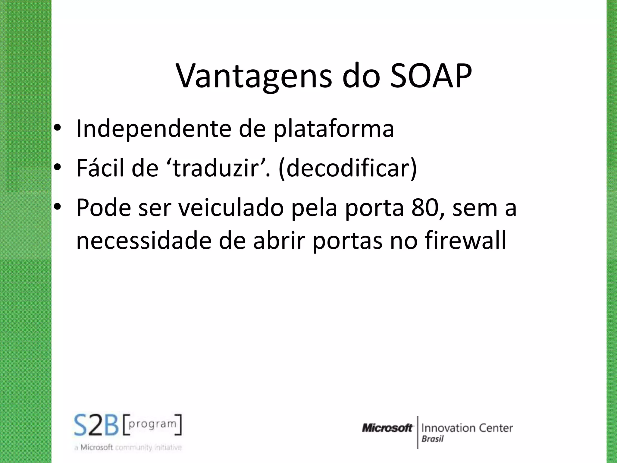 Vantagens do SOAP
• Independente de plataforma
• Fácil de ‘traduzir’. (decodificar)
• Pode ser veiculado pela porta 80, sem a
  necessidade de abrir portas no firewall
 