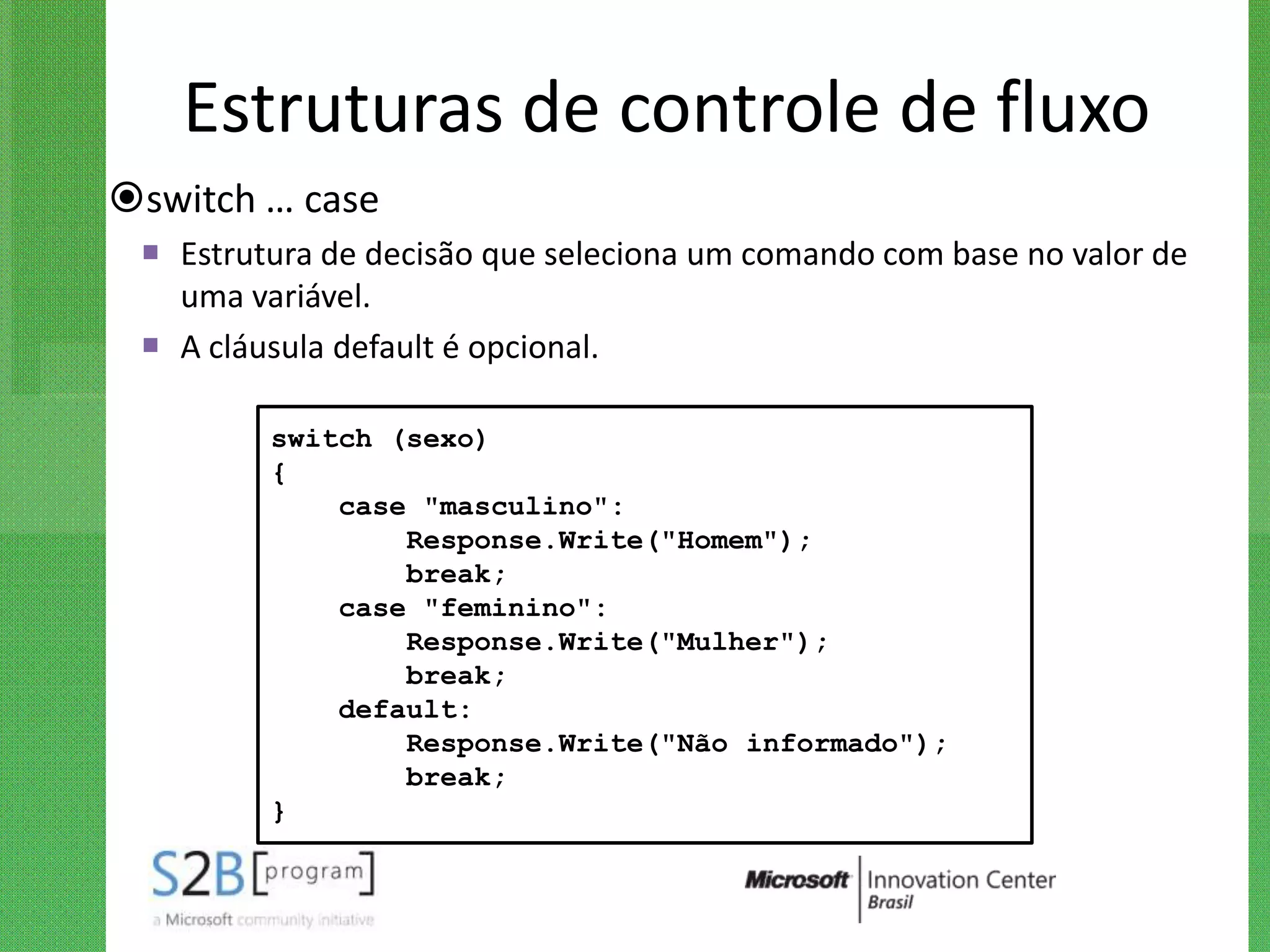 Estruturas de controle de fluxo
switch … case
  Estrutura de decisão que seleciona um comando com base no valor de
   uma variável.
  A cláusula default é opcional.

         switch (sexo)
         {
             case "masculino":
                 Response.Write("Homem");
                 break;
             case "feminino":
                 Response.Write("Mulher");
                 break;
             default:
                 Response.Write("Não informado");
                 break;
         }
 