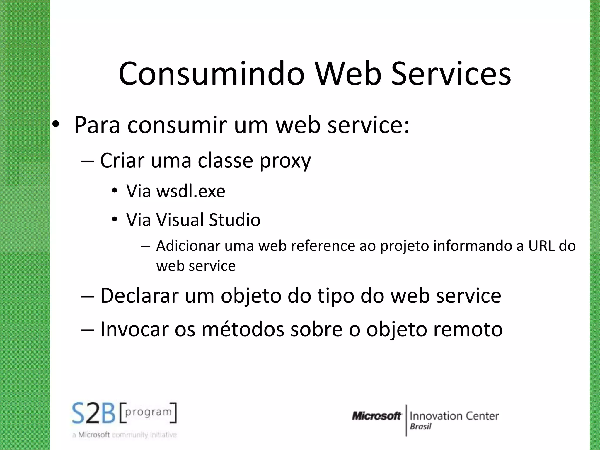 Consumindo Web Services
• Para consumir um web service:
  – Criar uma classe proxy
     • Via wsdl.exe
     • Via Visual Studio
        – Adicionar uma web reference ao projeto informando a URL do
          web service
  – Declarar um objeto do tipo do web service
  – Invocar os métodos sobre o objeto remoto
 