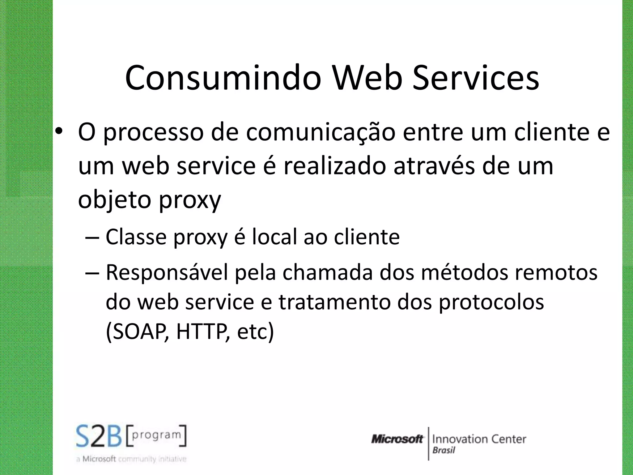 Consumindo Web Services
• O processo de comunicação entre um cliente e
  um web service é realizado através de um
  objeto proxy
  – Classe proxy é local ao cliente
  – Responsável pela chamada dos métodos remotos
    do web service e tratamento dos protocolos
    (SOAP, HTTP, etc)
 