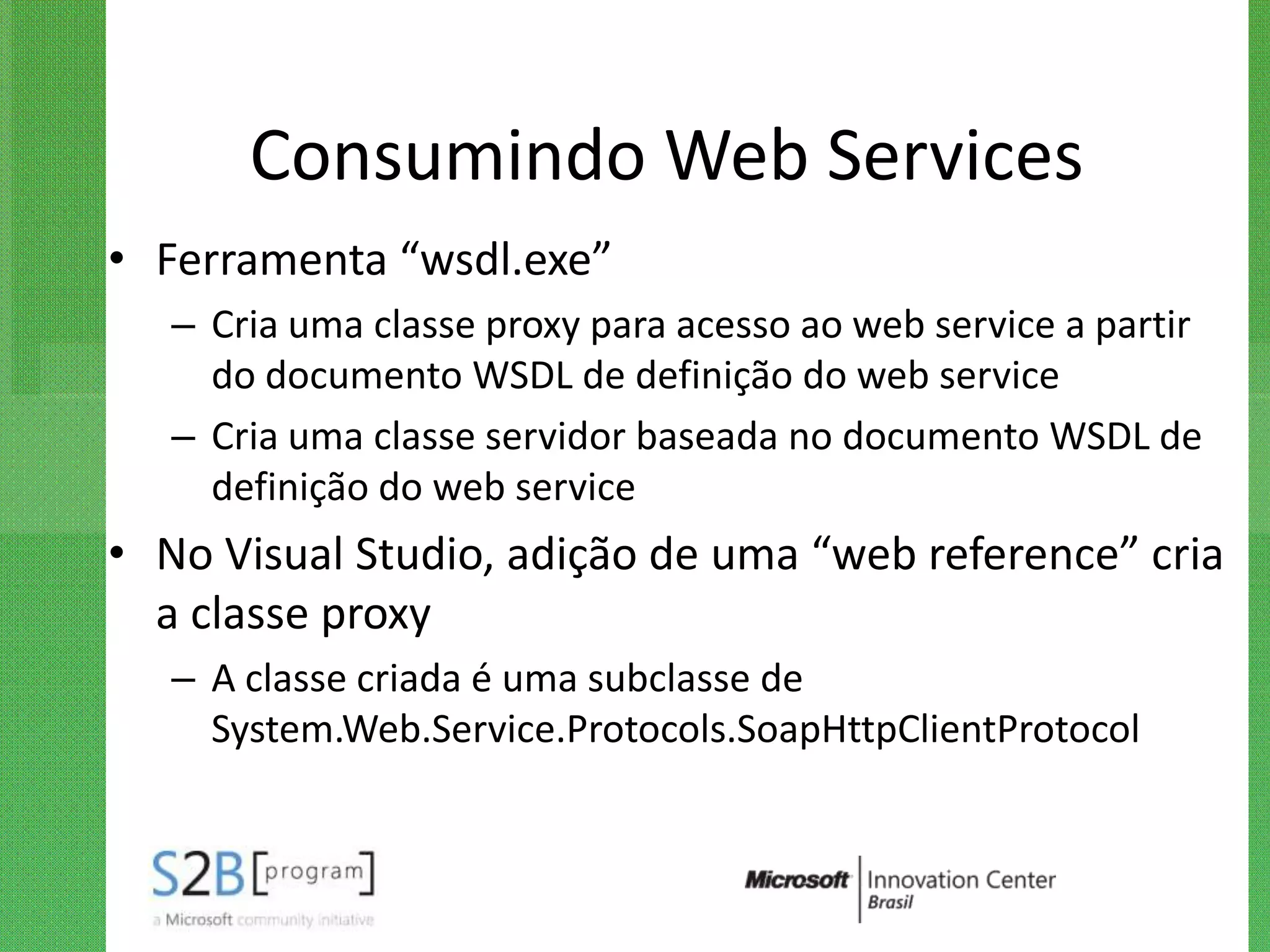 Consumindo Web Services
• Ferramenta “wsdl.exe”
   – Cria uma classe proxy para acesso ao web service a partir
     do documento WSDL de definição do web service
   – Cria uma classe servidor baseada no documento WSDL de
     definição do web service
• No Visual Studio, adição de uma “web reference” cria
  a classe proxy
   – A classe criada é uma subclasse de
     System.Web.Service.Protocols.SoapHttpClientProtocol
 