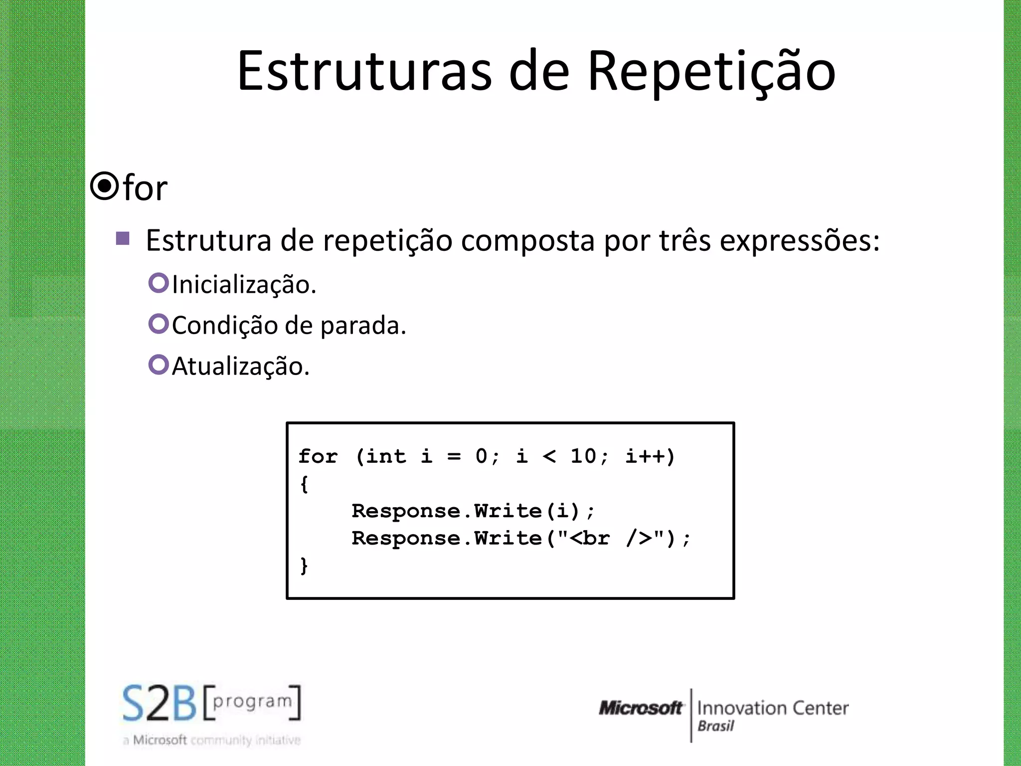 Estruturas de Repetição
for
  Estrutura de repetição composta por três expressões:
   Inicialização.
   Condição de parada.
   Atualização.


              for (int i = 0; i < 10; i++)
              {
                  Response.Write(i);
                  Response.Write("<br />");
              }
 