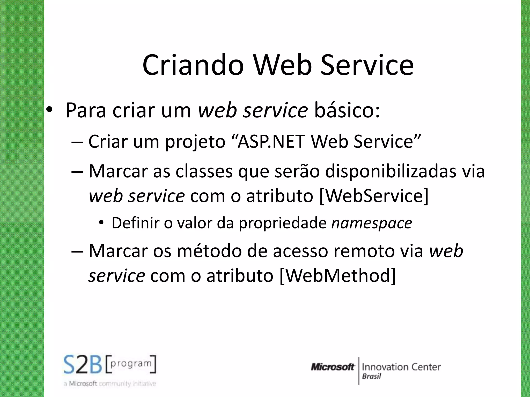 Criando Web Service
• Para criar um web service básico:
  – Criar um projeto “ASP.NET Web Service”
  – Marcar as classes que serão disponibilizadas via
    web service com o atributo [WebService]
     • Definir o valor da propriedade namespace
  – Marcar os método de acesso remoto via web
    service com o atributo [WebMethod]
 