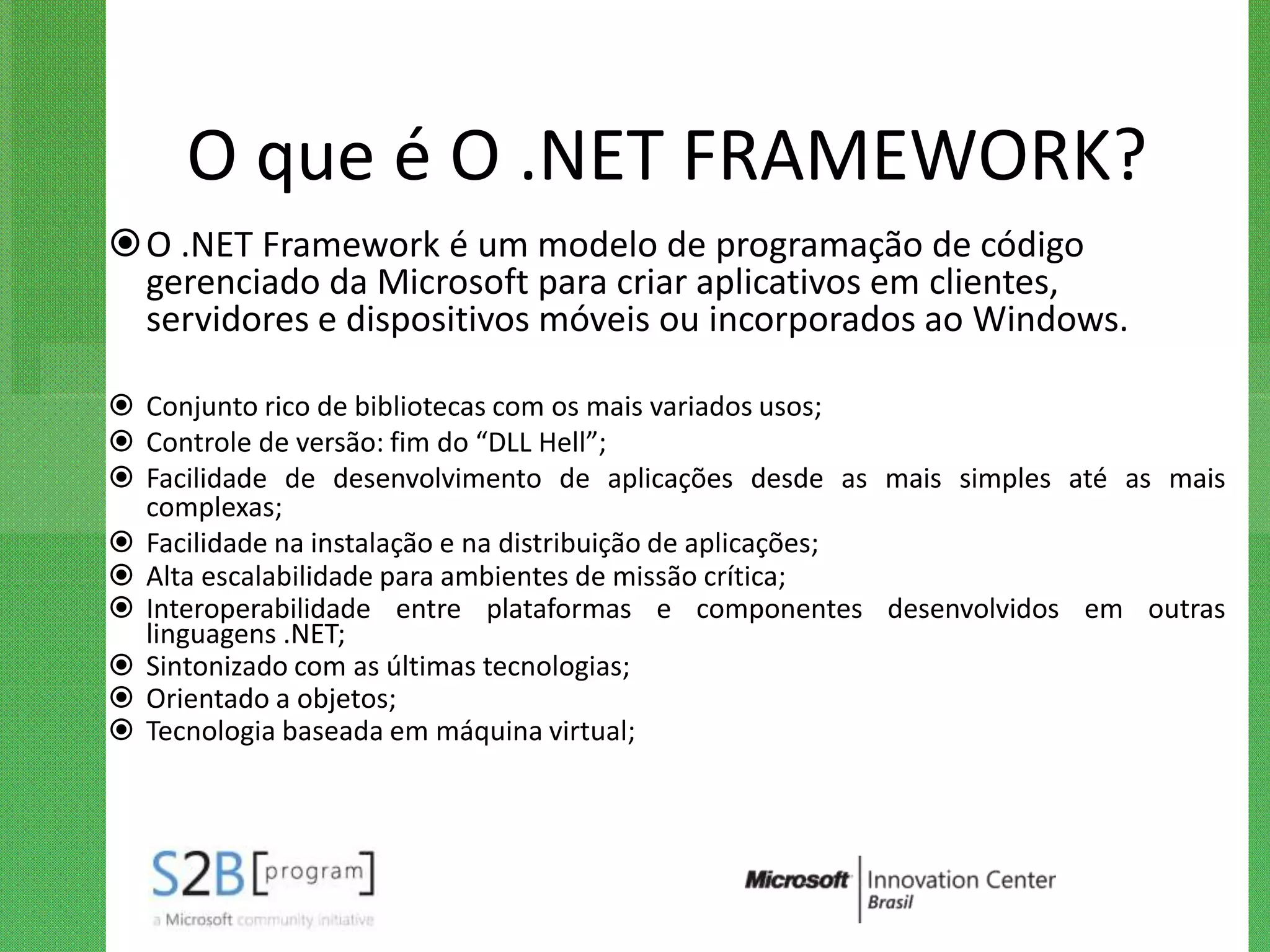 O que é O .NET FRAMEWORK?
O .NET Framework é um modelo de programação de código
 gerenciado da Microsoft para criar aplicativos em clientes,
 servidores e dispositivos móveis ou incorporados ao Windows.

 Conjunto rico de bibliotecas com os mais variados usos;
 Controle de versão: fim do “DLL Hell”;
 Facilidade de desenvolvimento de aplicações desde as mais simples até as mais
  complexas;
 Facilidade na instalação e na distribuição de aplicações;
 Alta escalabilidade para ambientes de missão crítica;
 Interoperabilidade entre plataformas e componentes desenvolvidos em outras
  linguagens .NET;
 Sintonizado com as últimas tecnologias;
 Orientado a objetos;
 Tecnologia baseada em máquina virtual;
 