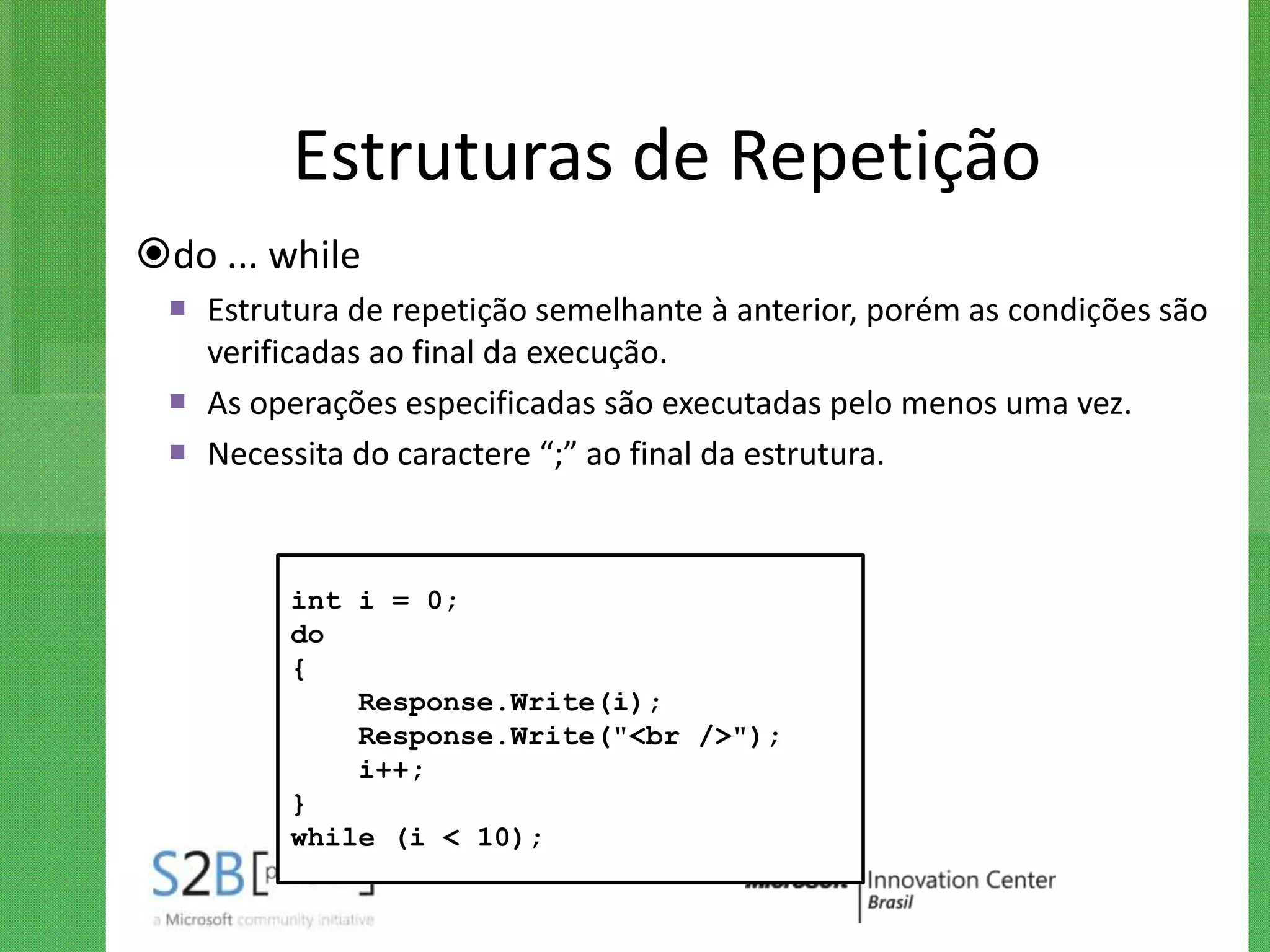 Estruturas de Repetição
do ... while
  Estrutura de repetição semelhante à anterior, porém as condições são
   verificadas ao final da execução.
  As operações especificadas são executadas pelo menos uma vez.
  Necessita do caractere “;” ao final da estrutura.



         int i = 0;
         do
         {
             Response.Write(i);
             Response.Write("<br />");
             i++;
         }
         while (i < 10);
 